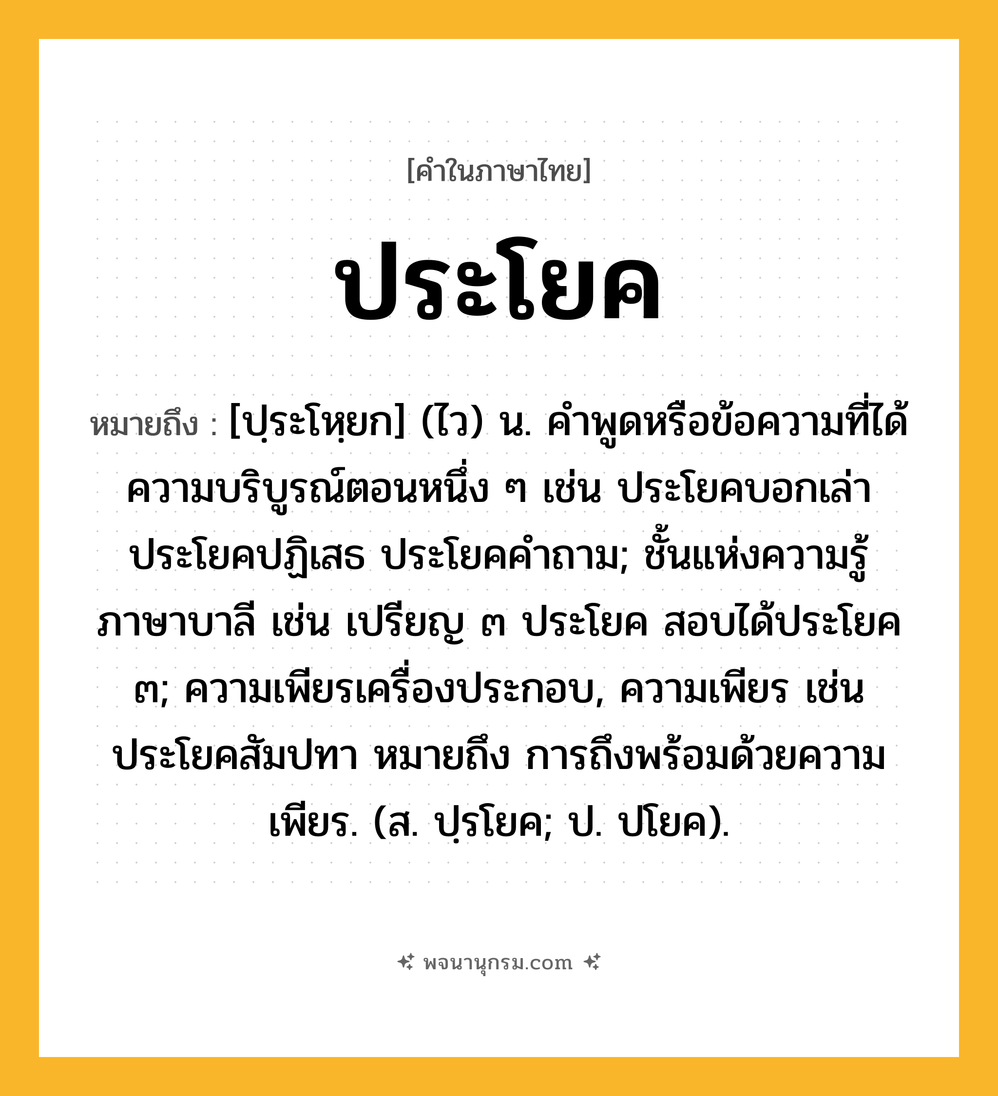 ประโยค ความหมาย หมายถึงอะไร?, คำในภาษาไทย ประโยค หมายถึง [ปฺระโหฺยก] (ไว) น. คําพูดหรือข้อความที่ได้ความบริบูรณ์ตอนหนึ่ง ๆ เช่น ประโยคบอกเล่า ประโยคปฏิเสธ ประโยคคําถาม; ชั้นแห่งความรู้ภาษาบาลี เช่น เปรียญ ๓ ประโยค สอบได้ประโยค ๓; ความเพียรเครื่องประกอบ, ความเพียร เช่น ประโยคสัมปทา หมายถึง การถึงพร้อมด้วยความเพียร. (ส. ปฺรโยค; ป. ปโยค).