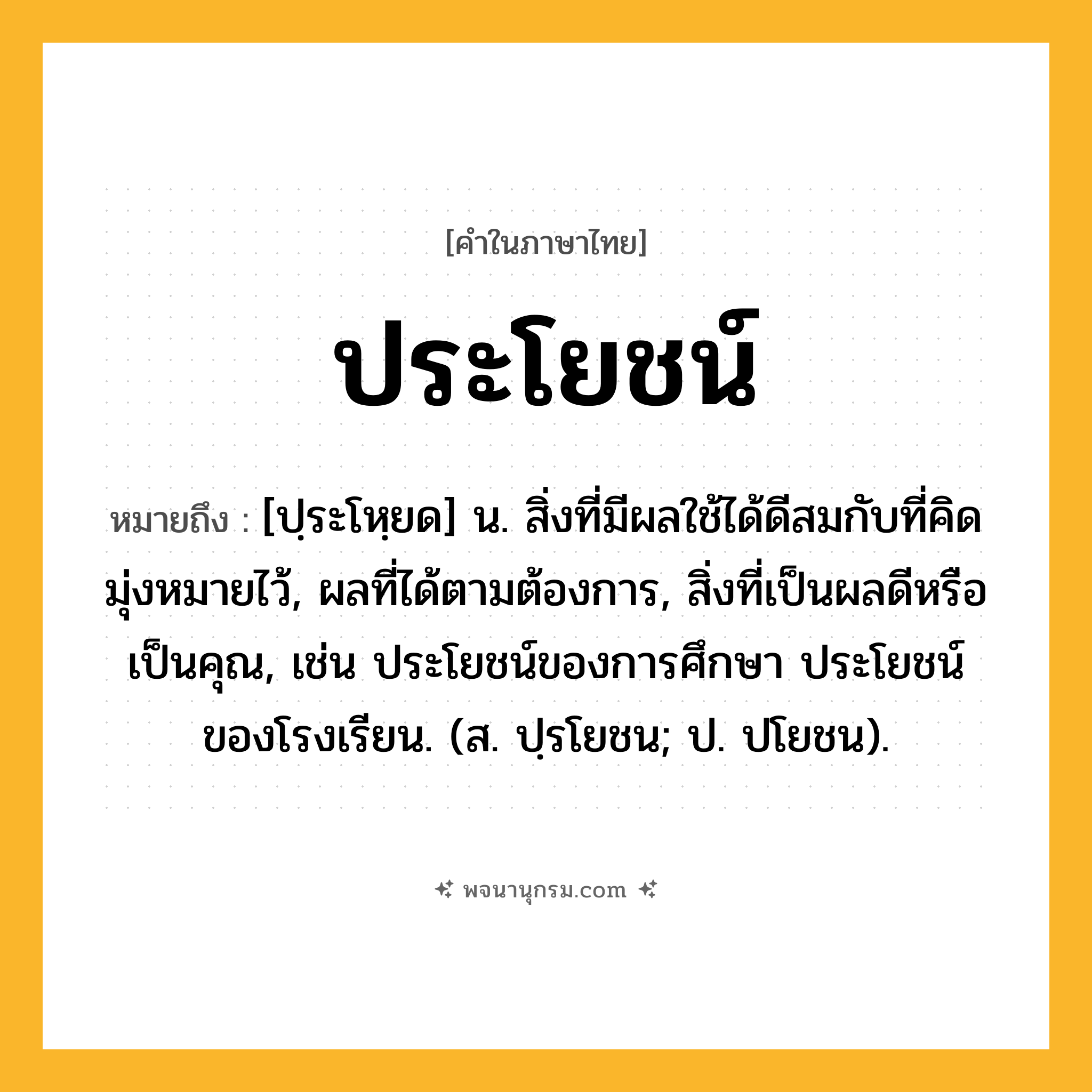 ประโยชน์ ความหมาย หมายถึงอะไร?, คำในภาษาไทย ประโยชน์ หมายถึง [ปฺระโหฺยด] น. สิ่งที่มีผลใช้ได้ดีสมกับที่คิดมุ่งหมายไว้, ผลที่ได้ตามต้องการ, สิ่งที่เป็นผลดีหรือเป็นคุณ, เช่น ประโยชน์ของการศึกษา ประโยชน์ของโรงเรียน. (ส. ปฺรโยชน; ป. ปโยชน).