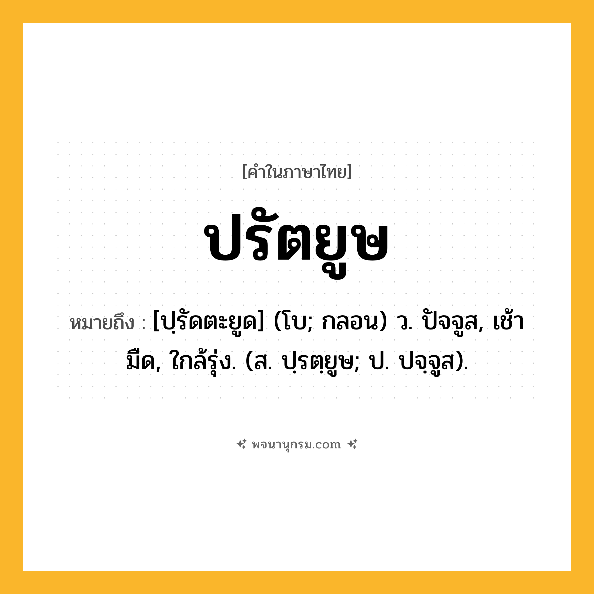 ปรัตยูษ ความหมาย หมายถึงอะไร?, คำในภาษาไทย ปรัตยูษ หมายถึง [ปฺรัดตะยูด] (โบ; กลอน) ว. ปัจจูส, เช้ามืด, ใกล้รุ่ง. (ส. ปฺรตฺยูษ; ป. ปจฺจูส).