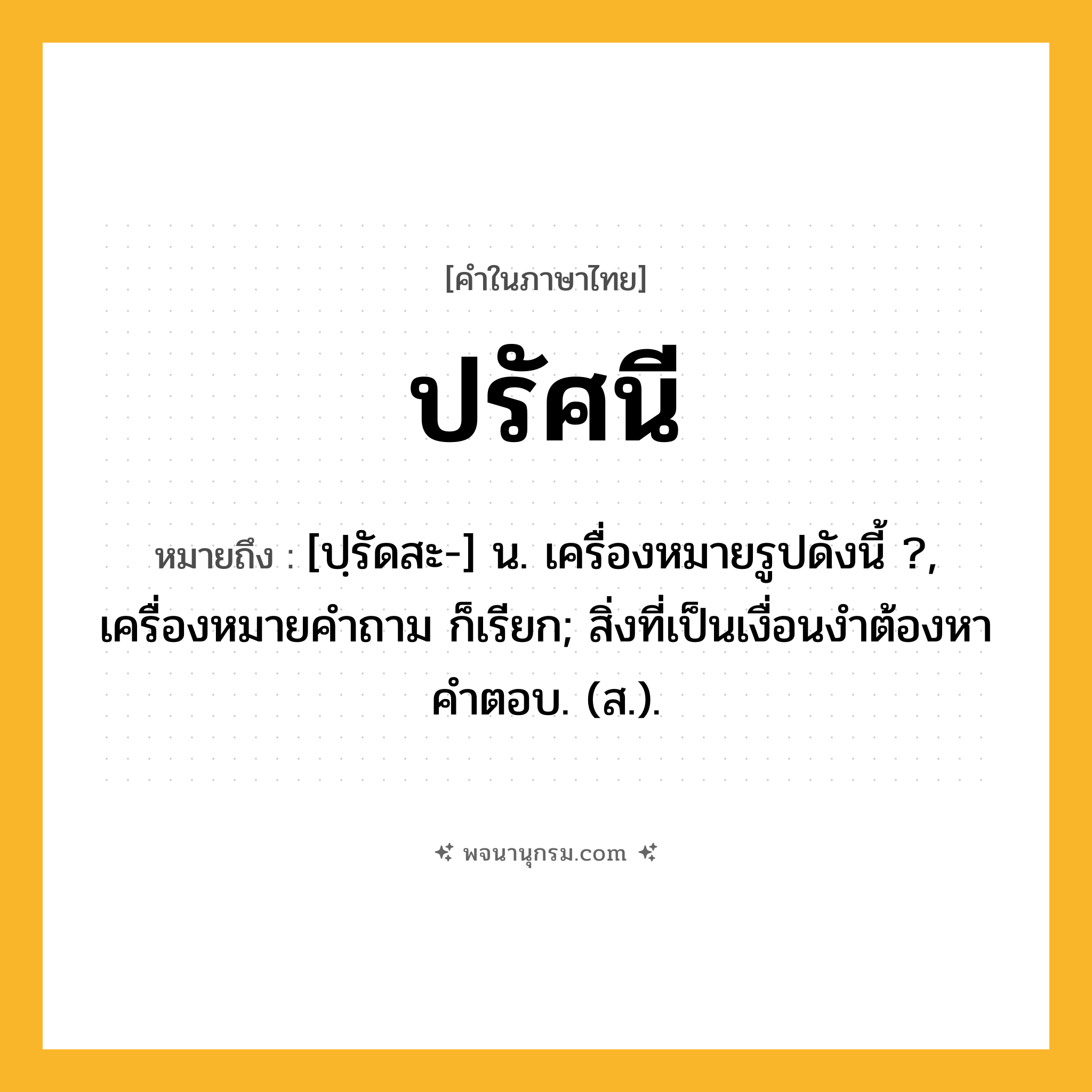ปรัศนี ความหมาย หมายถึงอะไร?, คำในภาษาไทย ปรัศนี หมายถึง [ปฺรัดสะ-] น. เครื่องหมายรูปดังนี้ ?, เครื่องหมายคําถาม ก็เรียก; สิ่งที่เป็นเงื่อนงำต้องหาคำตอบ. (ส.).