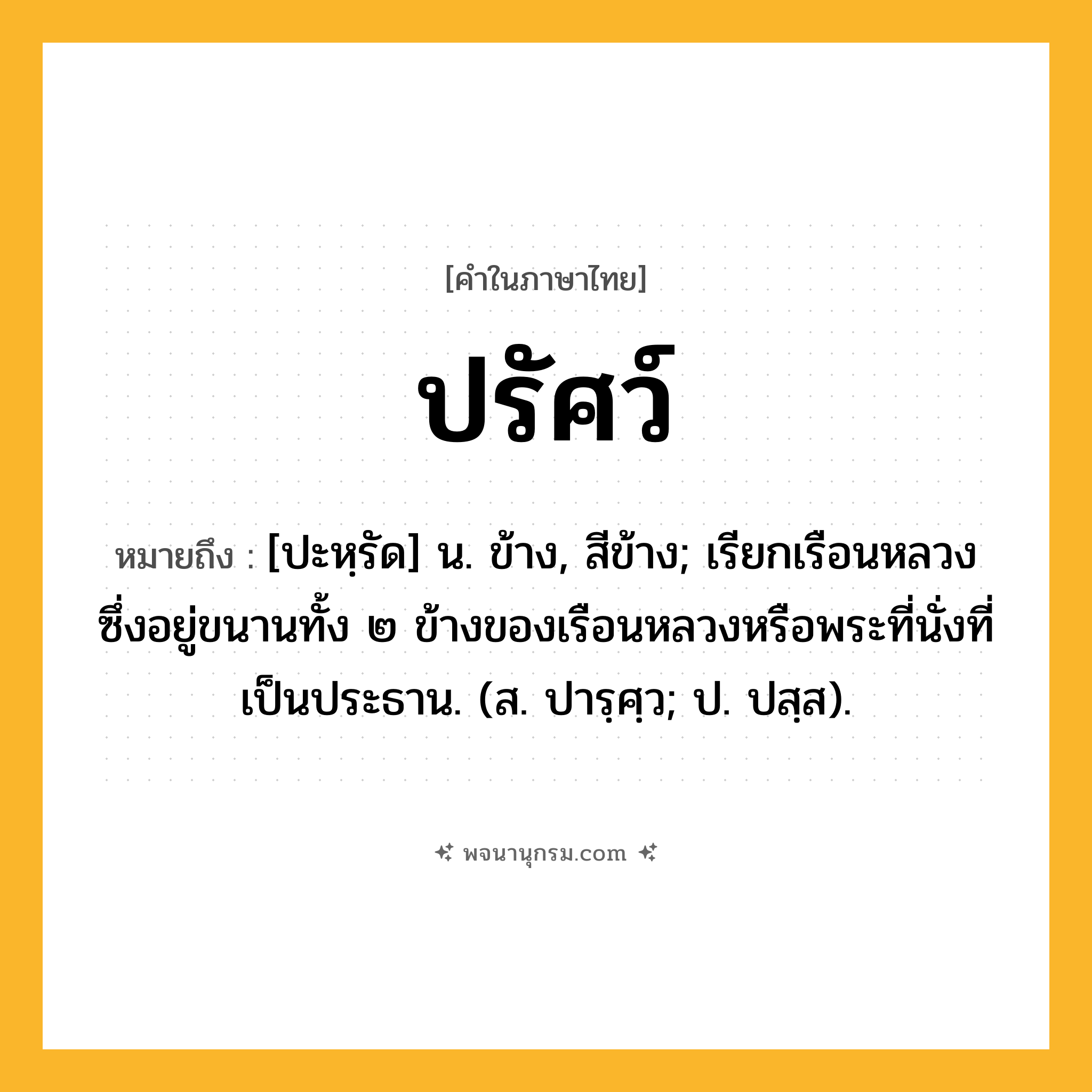 ปรัศว์ ความหมาย หมายถึงอะไร?, คำในภาษาไทย ปรัศว์ หมายถึง [ปะหฺรัด] น. ข้าง, สีข้าง; เรียกเรือนหลวงซึ่งอยู่ขนานทั้ง ๒ ข้างของเรือนหลวงหรือพระที่นั่งที่เป็นประธาน. (ส. ปารฺศฺว; ป. ปสฺส).