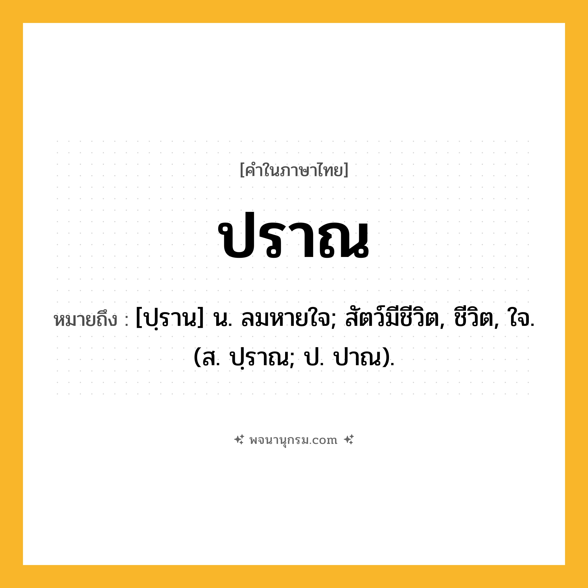 ปราณ ความหมาย หมายถึงอะไร?, คำในภาษาไทย ปราณ หมายถึง [ปฺราน] น. ลมหายใจ; สัตว์มีชีวิต, ชีวิต, ใจ. (ส. ปฺราณ; ป. ปาณ).