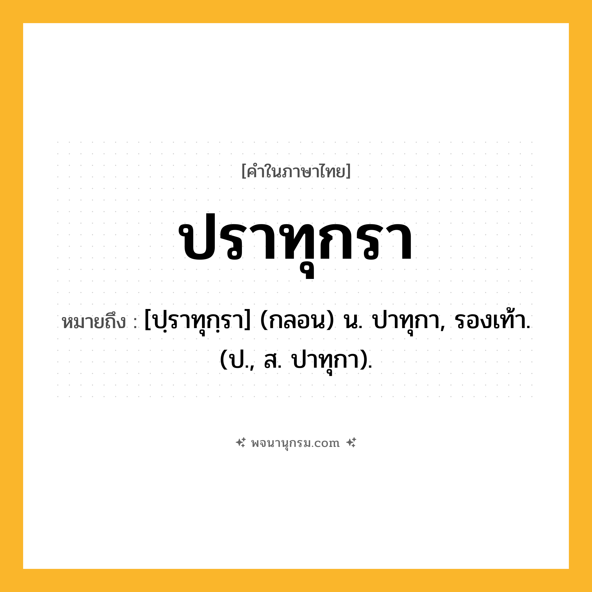 ปราทุกรา ความหมาย หมายถึงอะไร?, คำในภาษาไทย ปราทุกรา หมายถึง [ปฺราทุกฺรา] (กลอน) น. ปาทุกา, รองเท้า. (ป., ส. ปาทุกา).