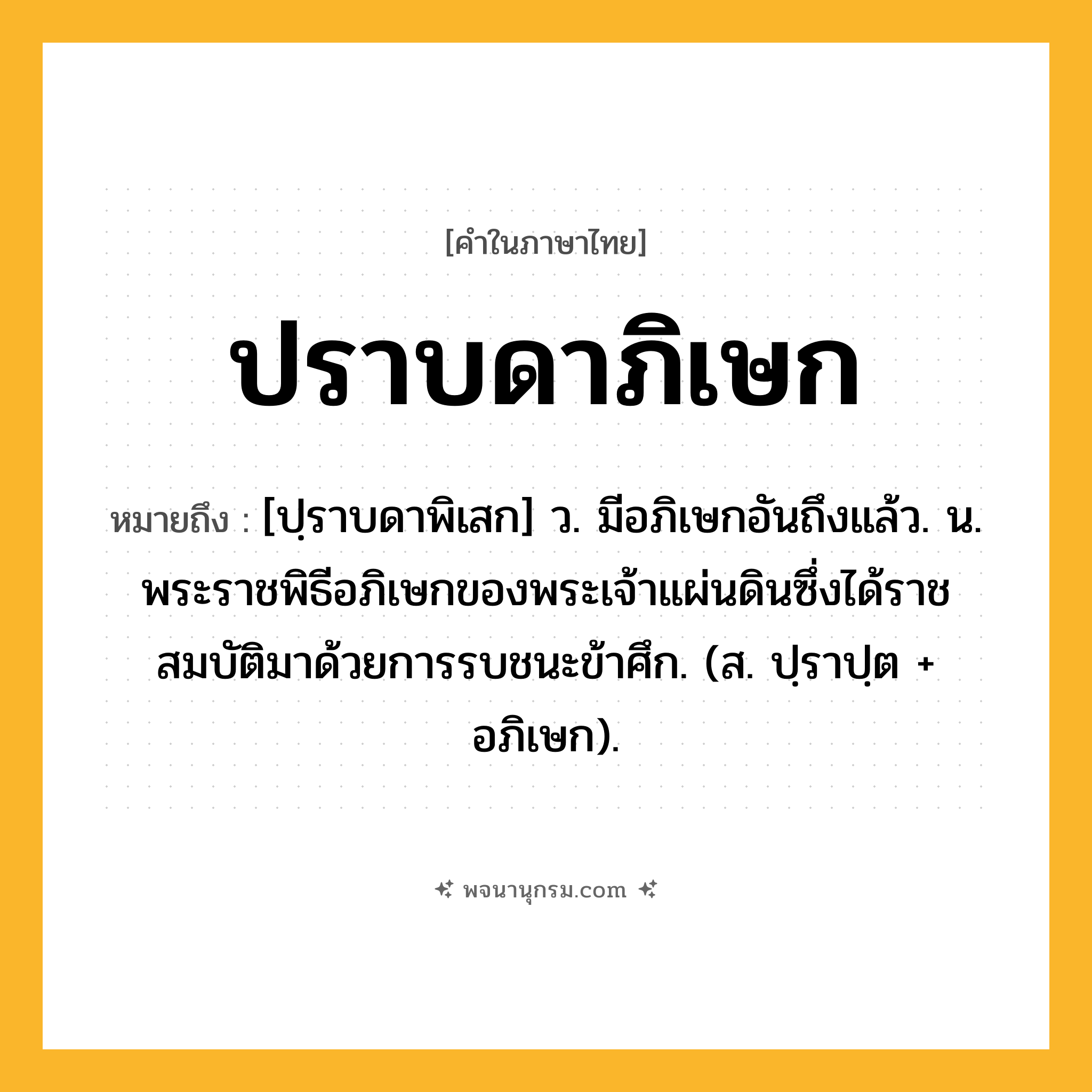 ปราบดาภิเษก ความหมาย หมายถึงอะไร?, คำในภาษาไทย ปราบดาภิเษก หมายถึง [ปฺราบดาพิเสก] ว. มีอภิเษกอันถึงแล้ว. น. พระราชพิธีอภิเษกของพระเจ้าแผ่นดินซึ่งได้ราชสมบัติมาด้วยการรบชนะข้าศึก. (ส. ปฺราปฺต + อภิเษก).
