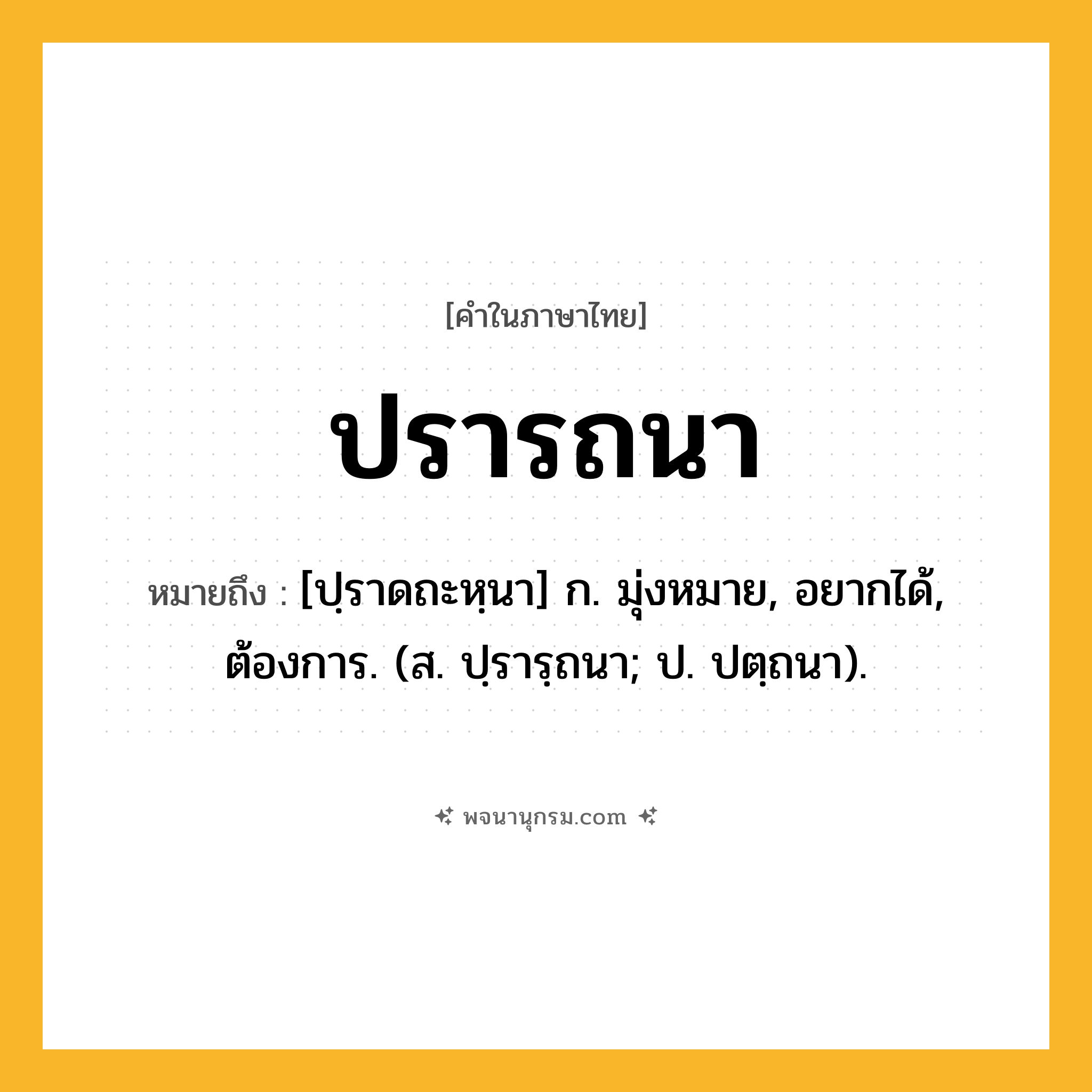 ปรารถนา ความหมาย หมายถึงอะไร?, คำในภาษาไทย ปรารถนา หมายถึง [ปฺราดถะหฺนา] ก. มุ่งหมาย, อยากได้, ต้องการ. (ส. ปฺรารฺถนา; ป. ปตฺถนา).