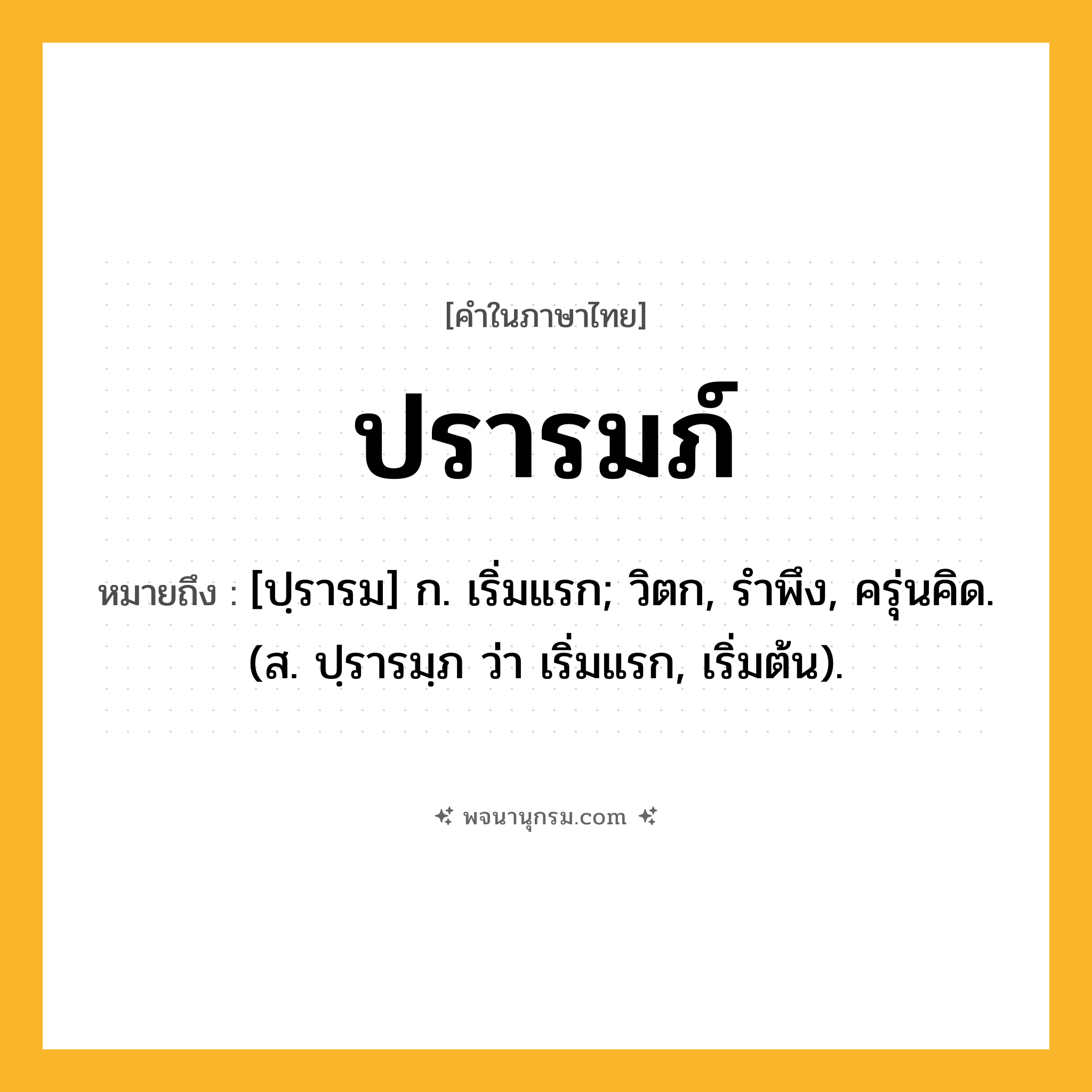 ปรารมภ์ ความหมาย หมายถึงอะไร?, คำในภาษาไทย ปรารมภ์ หมายถึง [ปฺรารม] ก. เริ่มแรก; วิตก, รําพึง, ครุ่นคิด. (ส. ปฺรารมฺภ ว่า เริ่มแรก, เริ่มต้น).
