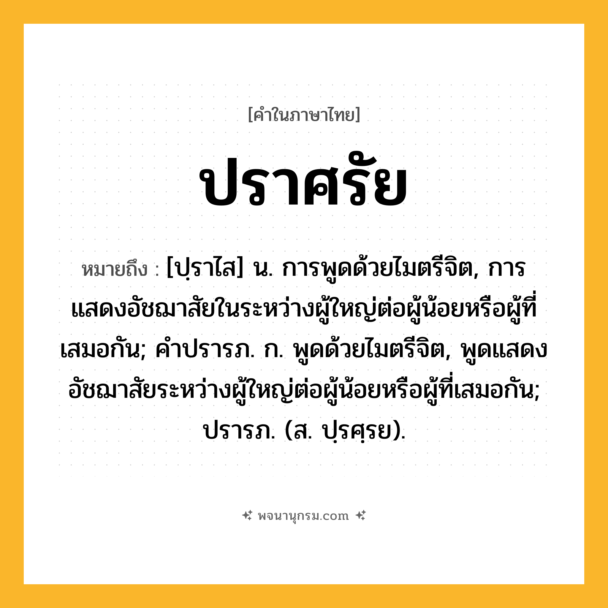 ปราศรัย ความหมาย หมายถึงอะไร?, คำในภาษาไทย ปราศรัย หมายถึง [ปฺราไส] น. การพูดด้วยไมตรีจิต, การแสดงอัชฌาสัยในระหว่างผู้ใหญ่ต่อผู้น้อยหรือผู้ที่เสมอกัน; คําปรารภ. ก. พูดด้วยไมตรีจิต, พูดแสดงอัชฌาสัยระหว่างผู้ใหญ่ต่อผู้น้อยหรือผู้ที่เสมอกัน; ปรารภ. (ส. ปฺรศฺรย).