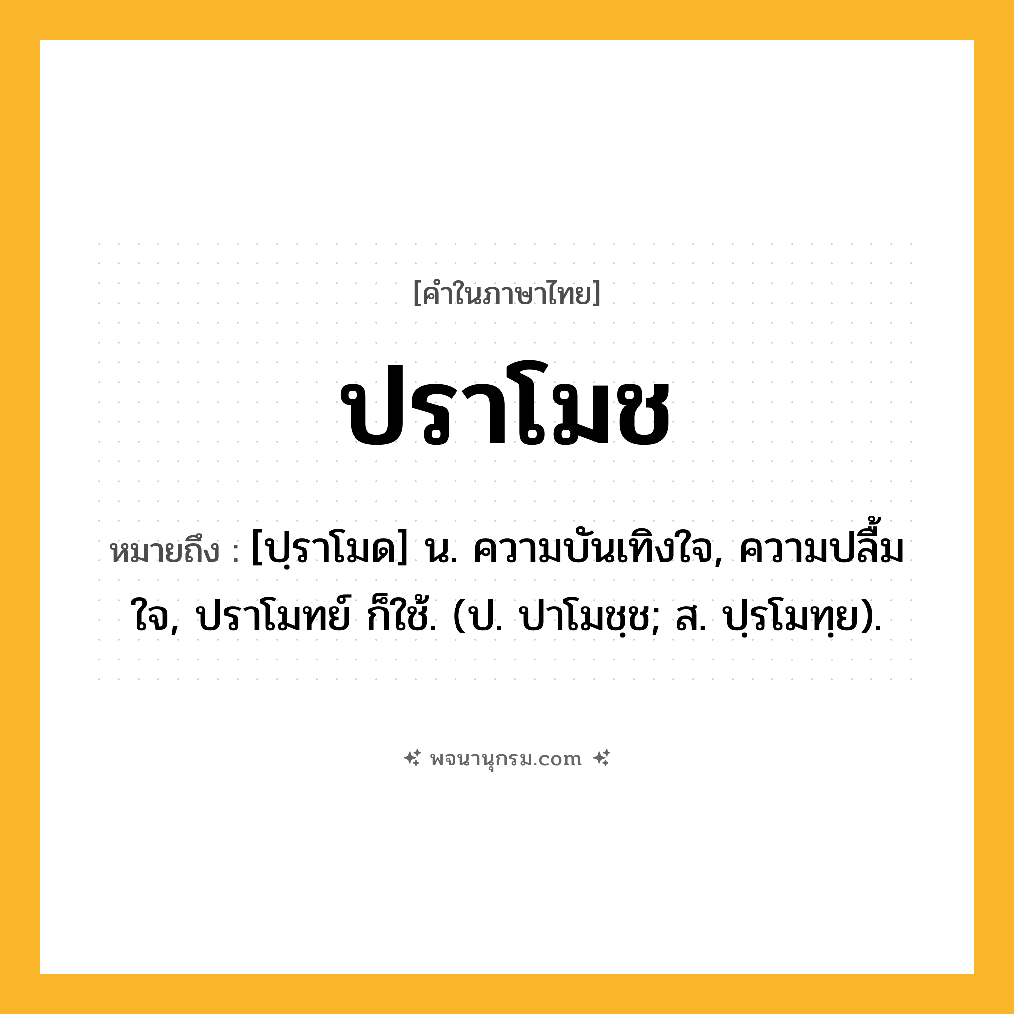 ปราโมช ความหมาย หมายถึงอะไร?, คำในภาษาไทย ปราโมช หมายถึง [ปฺราโมด] น. ความบันเทิงใจ, ความปลื้มใจ, ปราโมทย์ ก็ใช้. (ป. ปาโมชฺช; ส. ปฺรโมทฺย).