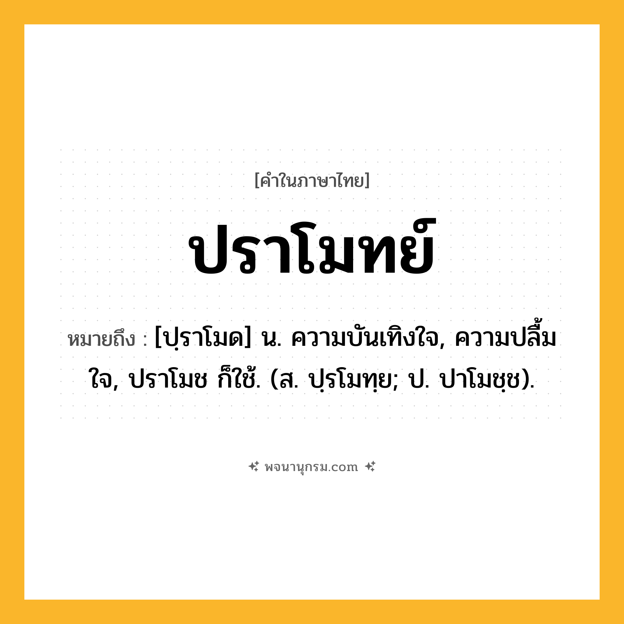 ปราโมทย์ ความหมาย หมายถึงอะไร?, คำในภาษาไทย ปราโมทย์ หมายถึง [ปฺราโมด] น. ความบันเทิงใจ, ความปลื้มใจ, ปราโมช ก็ใช้. (ส. ปฺรโมทฺย; ป. ปาโมชฺช).