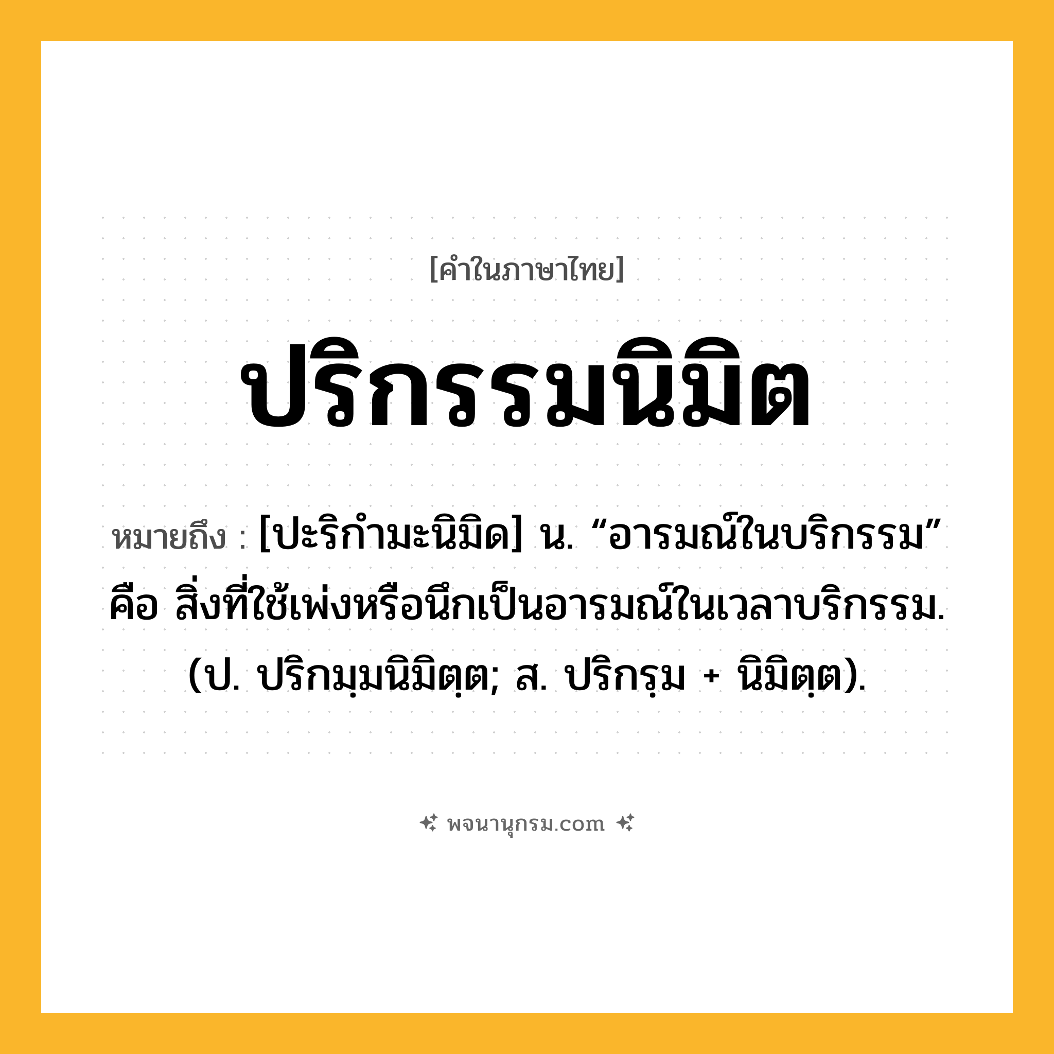 ปริกรรมนิมิต ความหมาย หมายถึงอะไร?, คำในภาษาไทย ปริกรรมนิมิต หมายถึง [ปะริกำมะนิมิด] น. “อารมณ์ในบริกรรม” คือ สิ่งที่ใช้เพ่งหรือนึกเป็นอารมณ์ในเวลาบริกรรม. (ป. ปริกมฺมนิมิตฺต; ส. ปริกรฺม + นิมิตฺต).