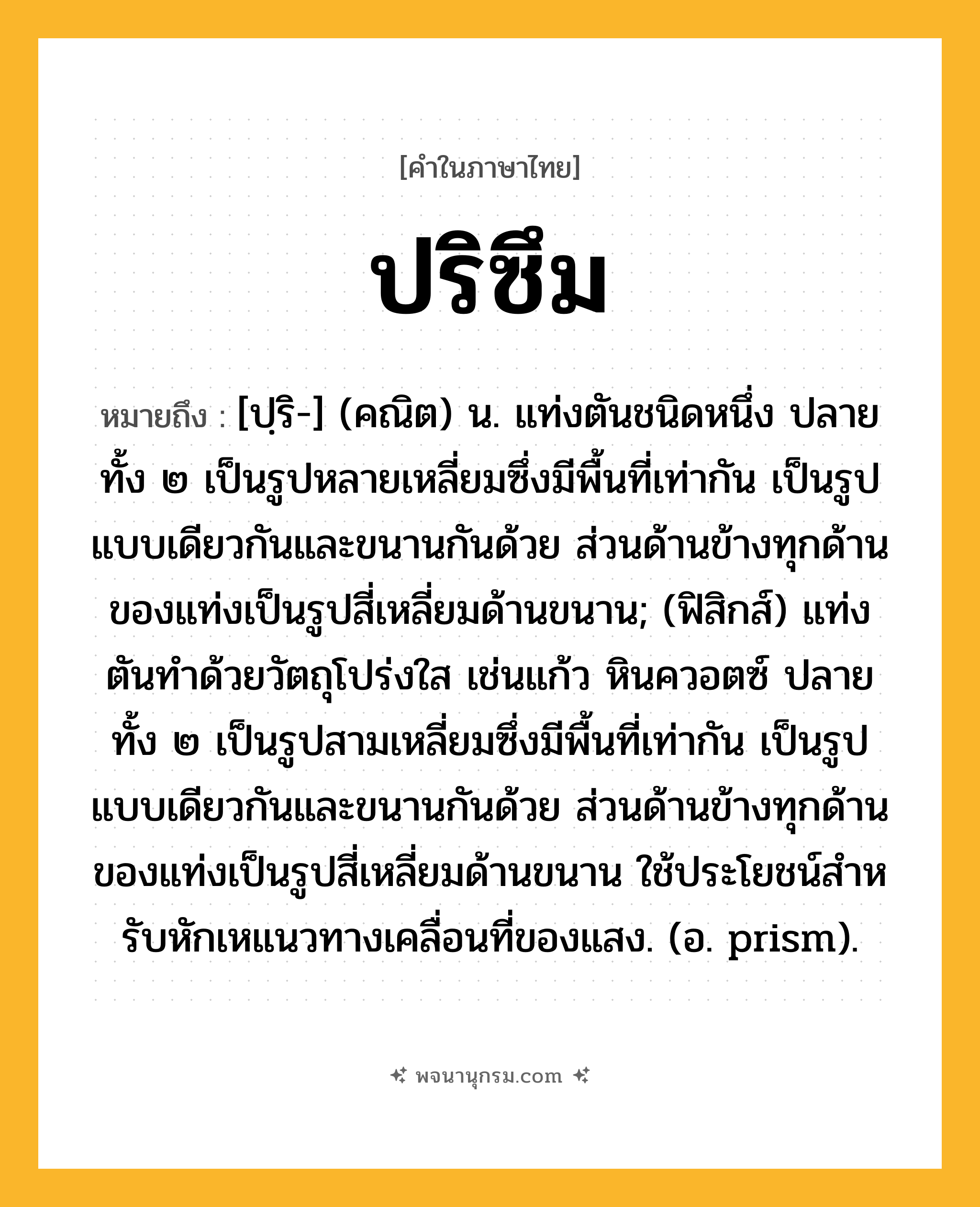 ปริซึม ความหมาย หมายถึงอะไร?, คำในภาษาไทย ปริซึม หมายถึง [ปฺริ-] (คณิต) น. แท่งตันชนิดหนึ่ง ปลายทั้ง ๒ เป็นรูปหลายเหลี่ยมซึ่งมีพื้นที่เท่ากัน เป็นรูปแบบเดียวกันและขนานกันด้วย ส่วนด้านข้างทุกด้านของแท่งเป็นรูปสี่เหลี่ยมด้านขนาน; (ฟิสิกส์) แท่งตันทําด้วยวัตถุโปร่งใส เช่นแก้ว หินควอตซ์ ปลายทั้ง ๒ เป็นรูปสามเหลี่ยมซึ่งมีพื้นที่เท่ากัน เป็นรูปแบบเดียวกันและขนานกันด้วย ส่วนด้านข้างทุกด้านของแท่งเป็นรูปสี่เหลี่ยมด้านขนาน ใช้ประโยชน์สําหรับหักเหแนวทางเคลื่อนที่ของแสง. (อ. prism).