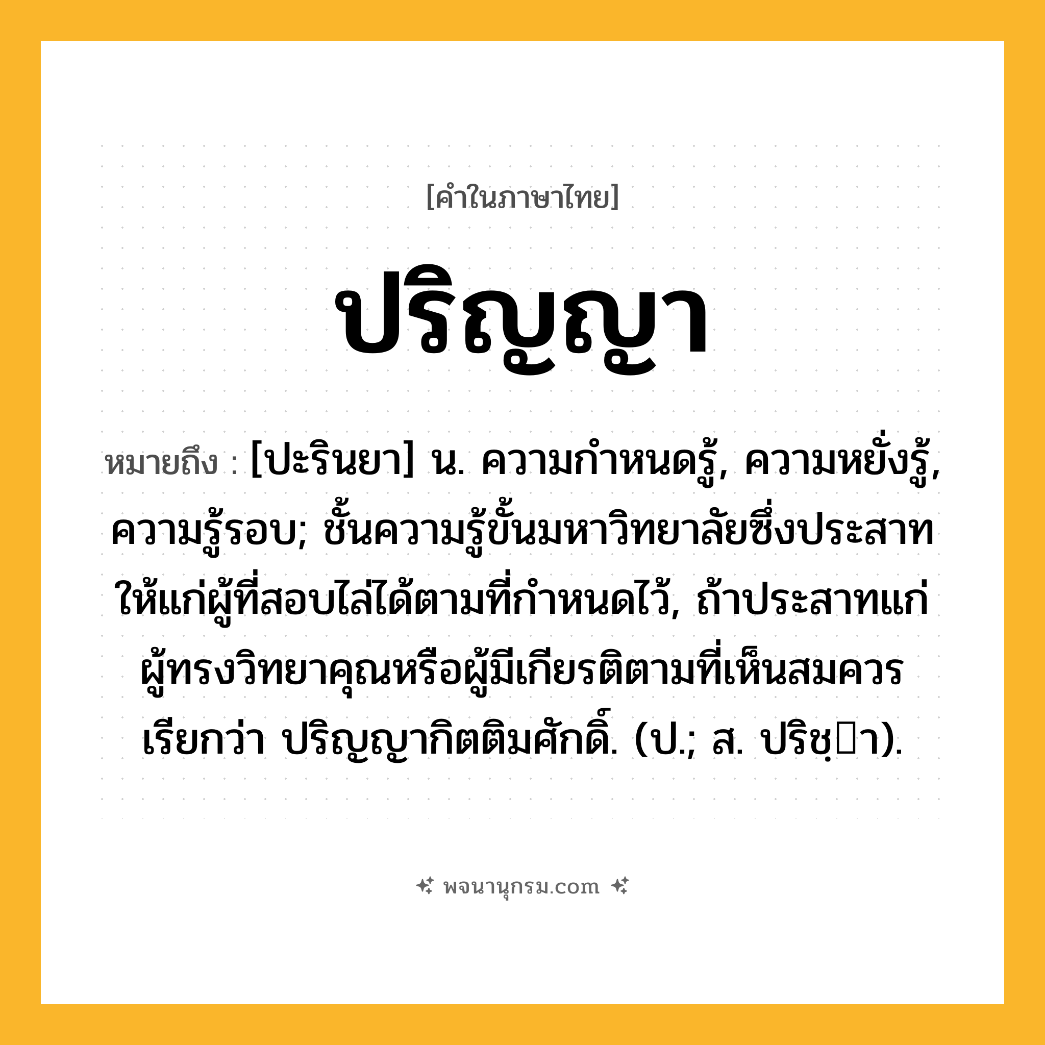 ปริญญา ความหมาย หมายถึงอะไร?, คำในภาษาไทย ปริญญา หมายถึง [ปะรินยา] น. ความกําหนดรู้, ความหยั่งรู้, ความรู้รอบ; ชั้นความรู้ขั้นมหาวิทยาลัยซึ่งประสาทให้แก่ผู้ที่สอบไล่ได้ตามที่กําหนดไว้, ถ้าประสาทแก่ผู้ทรงวิทยาคุณหรือผู้มีเกียรติตามที่เห็นสมควร เรียกว่า ปริญญากิตติมศักดิ์. (ป.; ส. ปริชฺา).