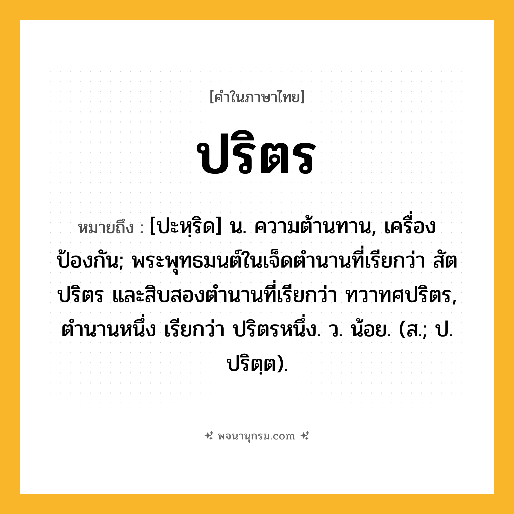 ปริตร ความหมาย หมายถึงอะไร?, คำในภาษาไทย ปริตร หมายถึง [ปะหฺริด] น. ความต้านทาน, เครื่องป้องกัน; พระพุทธมนต์ในเจ็ดตํานานที่เรียกว่า สัตปริตร และสิบสองตํานานที่เรียกว่า ทวาทศปริตร, ตํานานหนึ่ง เรียกว่า ปริตรหนึ่ง. ว. น้อย. (ส.; ป. ปริตฺต).