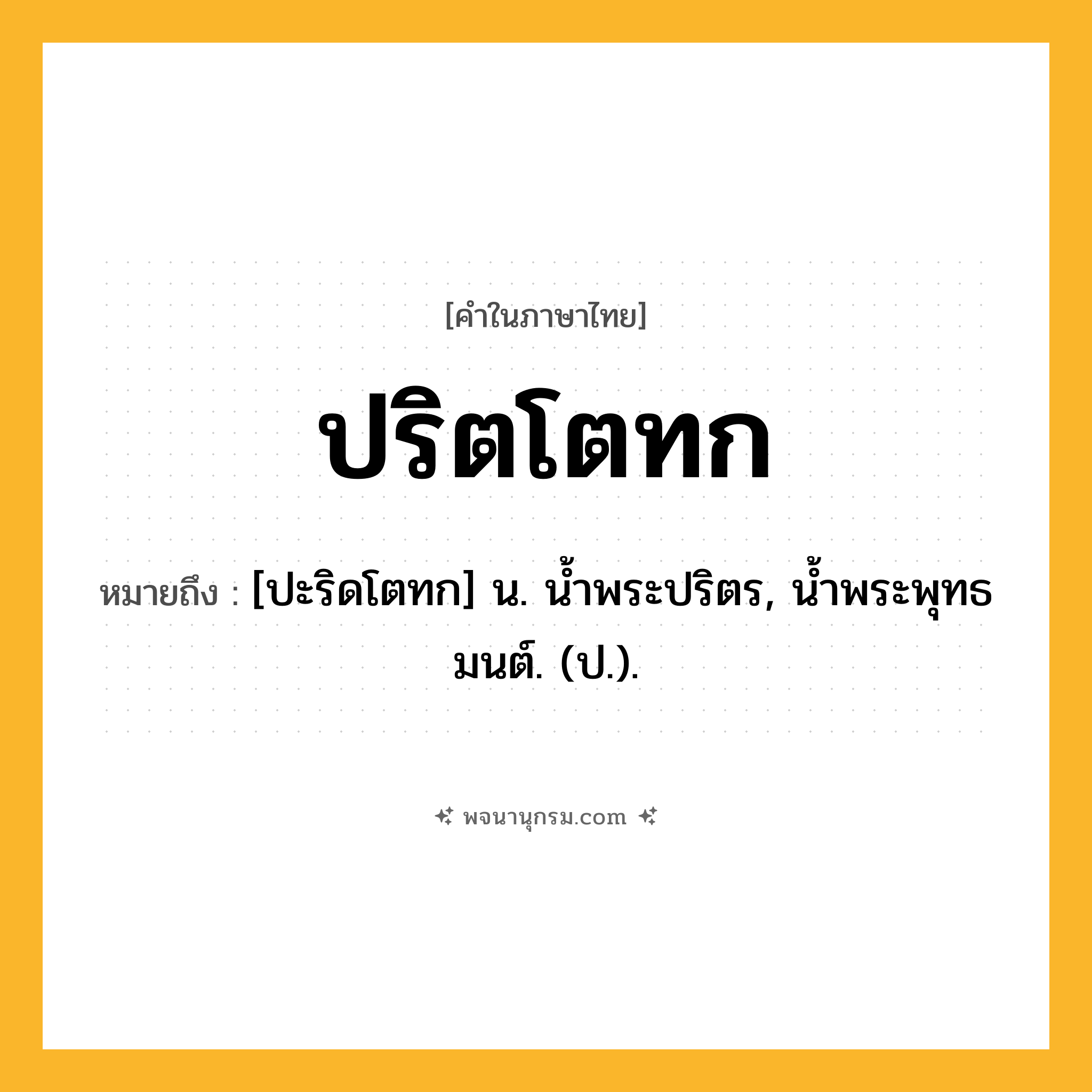 ปริตโตทก ความหมาย หมายถึงอะไร?, คำในภาษาไทย ปริตโตทก หมายถึง [ปะริดโตทก] น. นํ้าพระปริตร, นํ้าพระพุทธมนต์. (ป.).