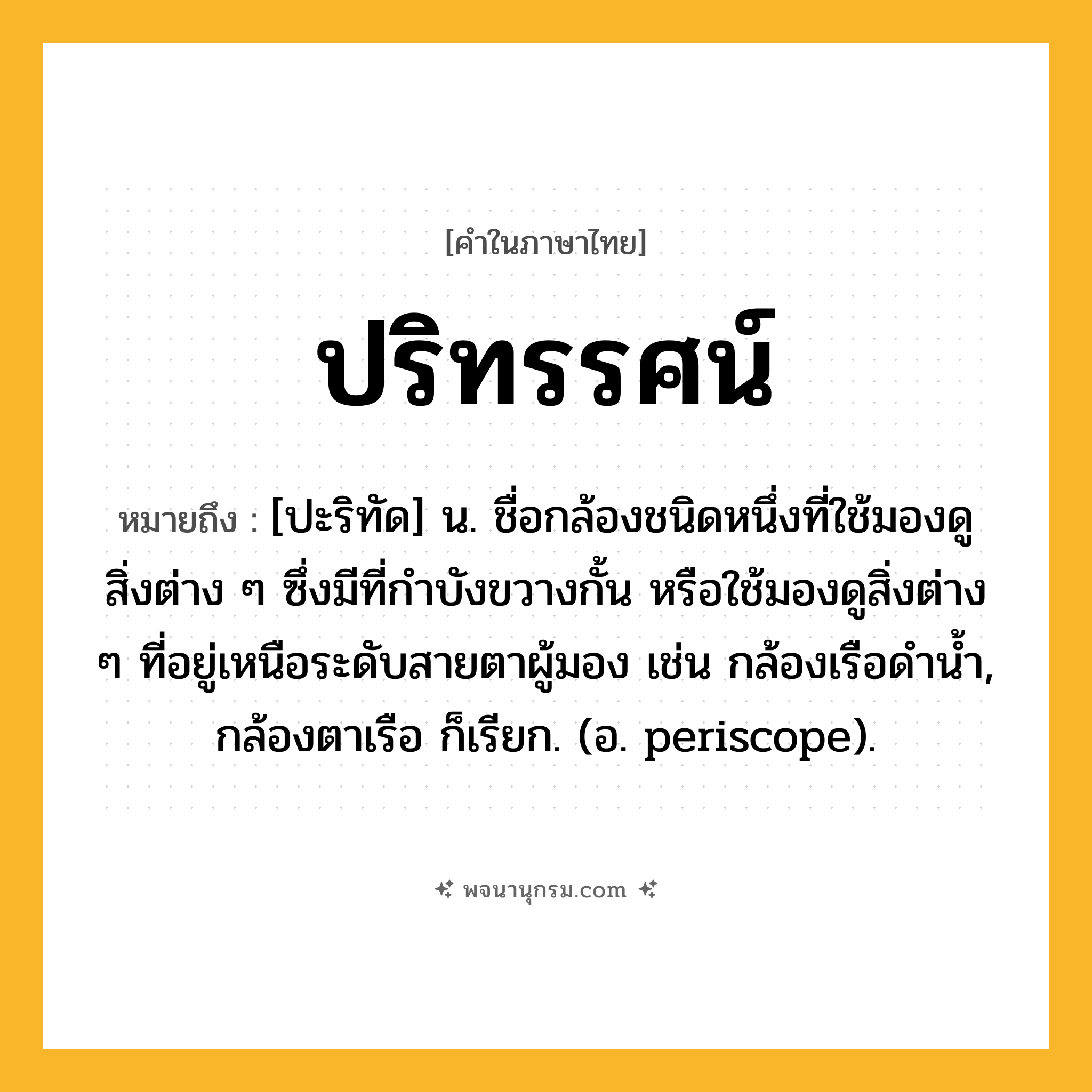 ปริทรรศน์ ความหมาย หมายถึงอะไร?, คำในภาษาไทย ปริทรรศน์ หมายถึง [ปะริทัด] น. ชื่อกล้องชนิดหนึ่งที่ใช้มองดูสิ่งต่าง ๆ ซึ่งมีที่กําบังขวางกั้น หรือใช้มองดูสิ่งต่าง ๆ ที่อยู่เหนือระดับสายตาผู้มอง เช่น กล้องเรือดํานํ้า, กล้องตาเรือ ก็เรียก. (อ. periscope).