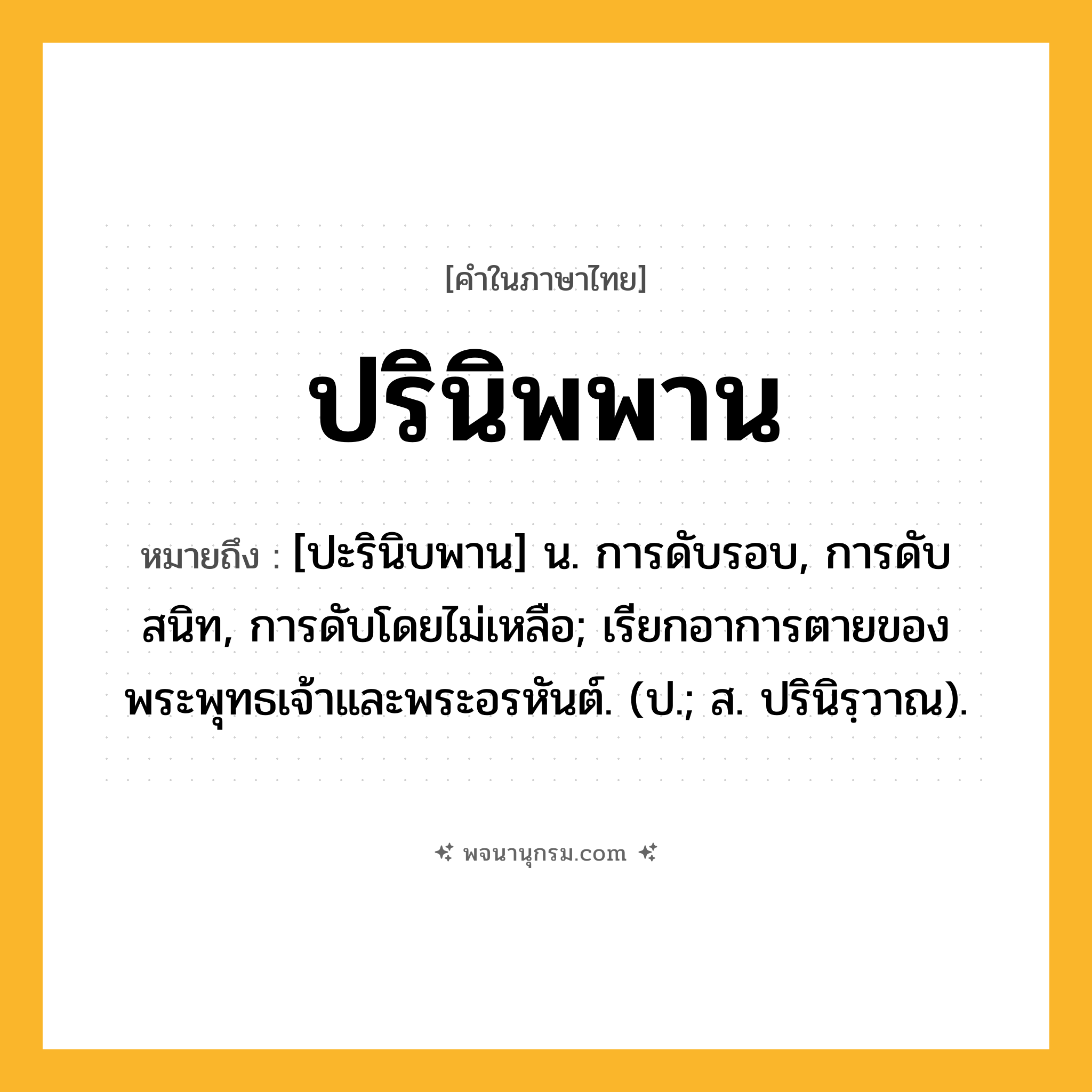 ปรินิพพาน ความหมาย หมายถึงอะไร?, คำในภาษาไทย ปรินิพพาน หมายถึง [ปะรินิบพาน] น. การดับรอบ, การดับสนิท, การดับโดยไม่เหลือ; เรียกอาการตายของพระพุทธเจ้าและพระอรหันต์. (ป.; ส. ปรินิรฺวาณ).
