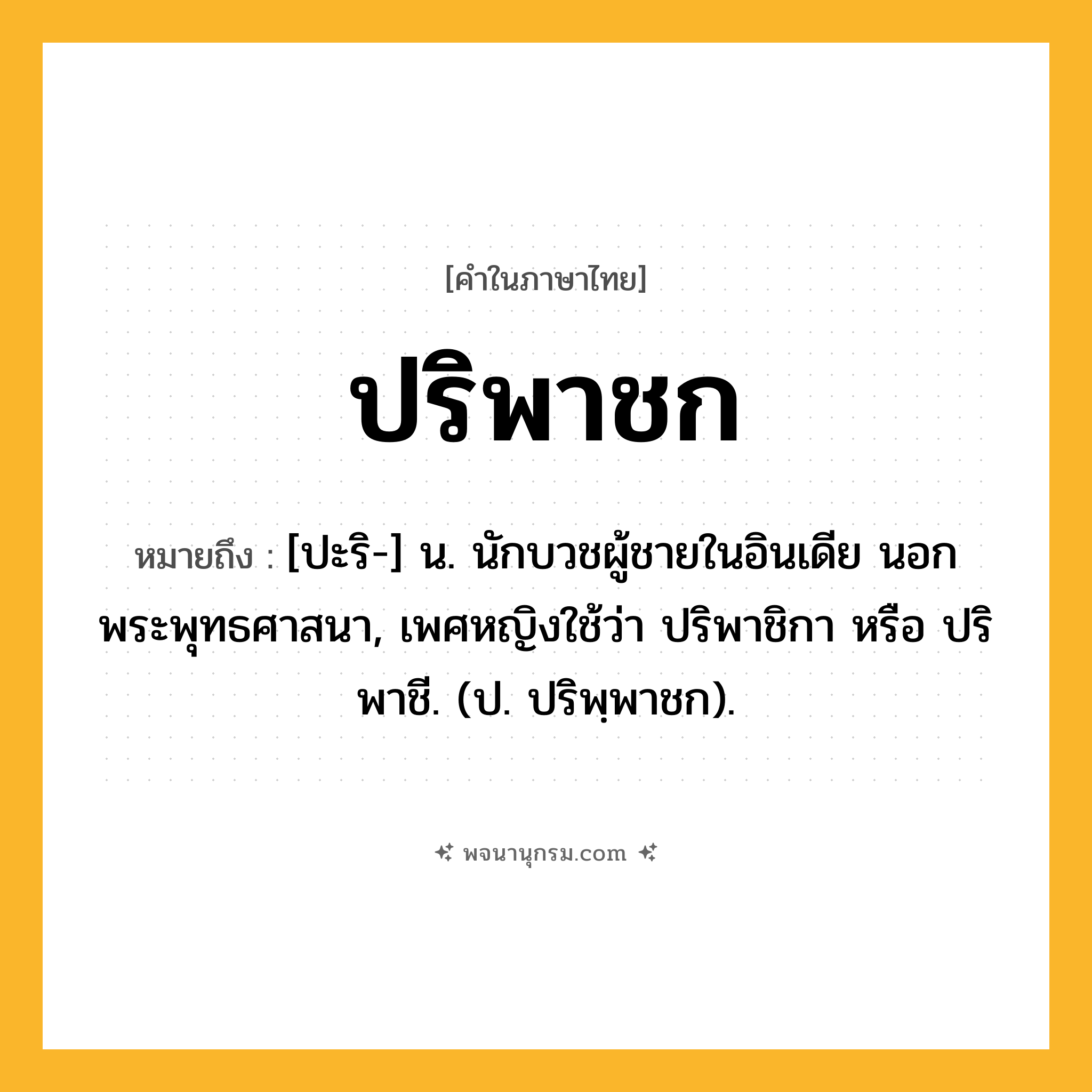 ปริพาชก ความหมาย หมายถึงอะไร?, คำในภาษาไทย ปริพาชก หมายถึง [ปะริ-] น. นักบวชผู้ชายในอินเดีย นอกพระพุทธศาสนา, เพศหญิงใช้ว่า ปริพาชิกา หรือ ปริพาชี. (ป. ปริพฺพาชก).