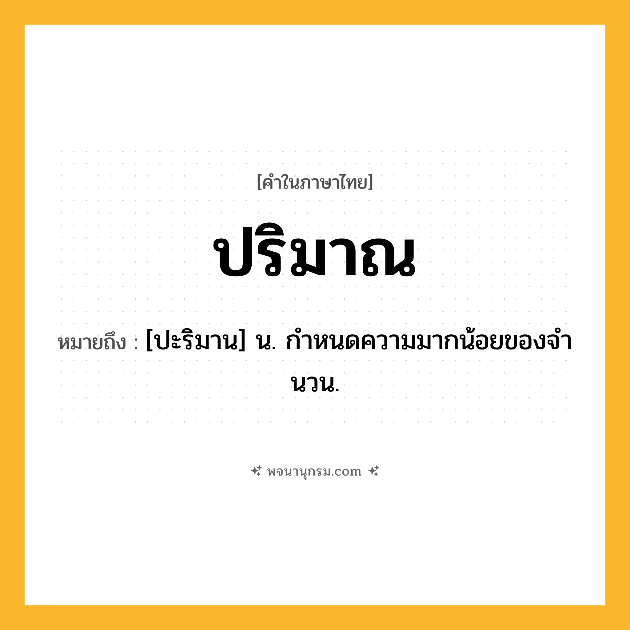 ปริมาณ ความหมาย หมายถึงอะไร?, คำในภาษาไทย ปริมาณ หมายถึง [ปะริมาน] น. กําหนดความมากน้อยของจํานวน.
