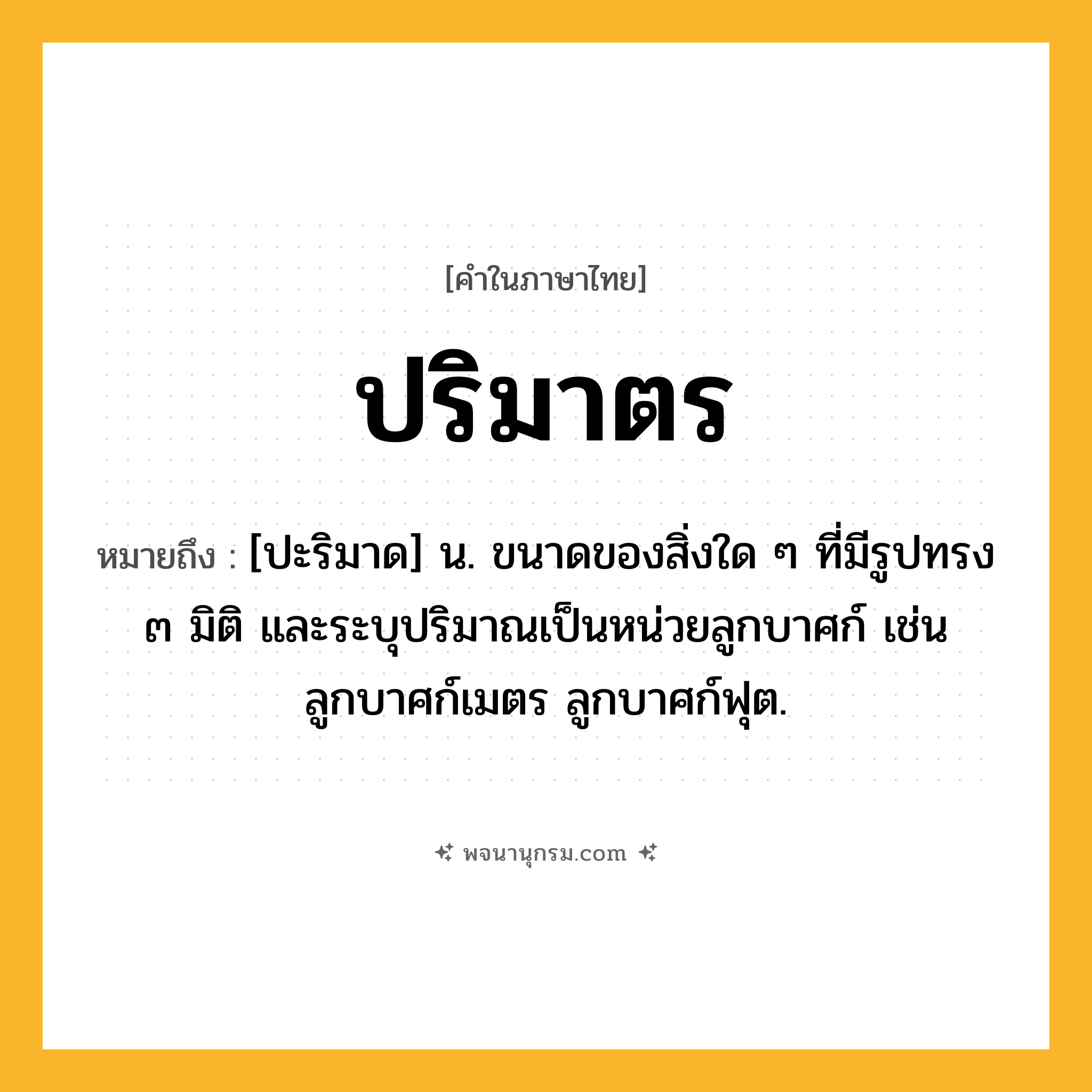 ปริมาตร ความหมาย หมายถึงอะไร?, คำในภาษาไทย ปริมาตร หมายถึง [ปะริมาด] น. ขนาดของสิ่งใด ๆ ที่มีรูปทรง ๓ มิติ และระบุปริมาณเป็นหน่วยลูกบาศก์ เช่น ลูกบาศก์เมตร ลูกบาศก์ฟุต.