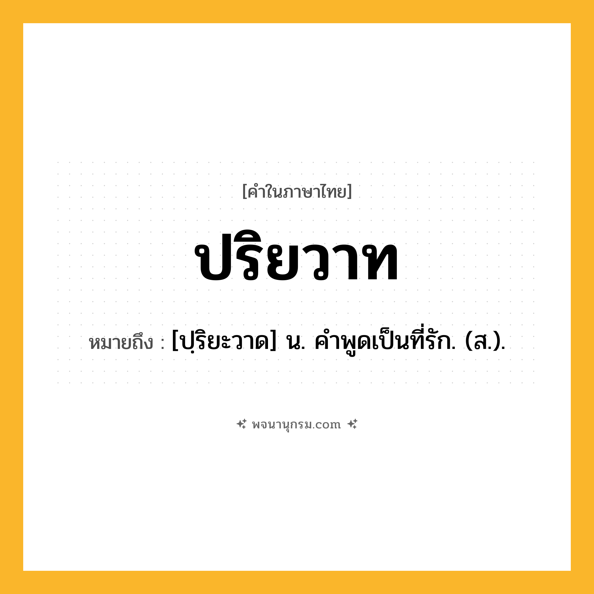 ปริยวาท ความหมาย หมายถึงอะไร?, คำในภาษาไทย ปริยวาท หมายถึง [ปฺริยะวาด] น. คําพูดเป็นที่รัก. (ส.).