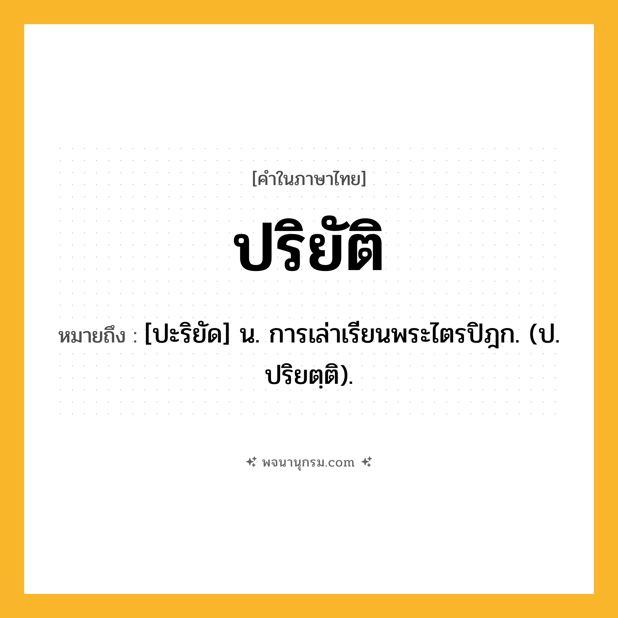 ปริยัติ ความหมาย หมายถึงอะไร?, คำในภาษาไทย ปริยัติ หมายถึง [ปะริยัด] น. การเล่าเรียนพระไตรปิฎก. (ป. ปริยตฺติ).