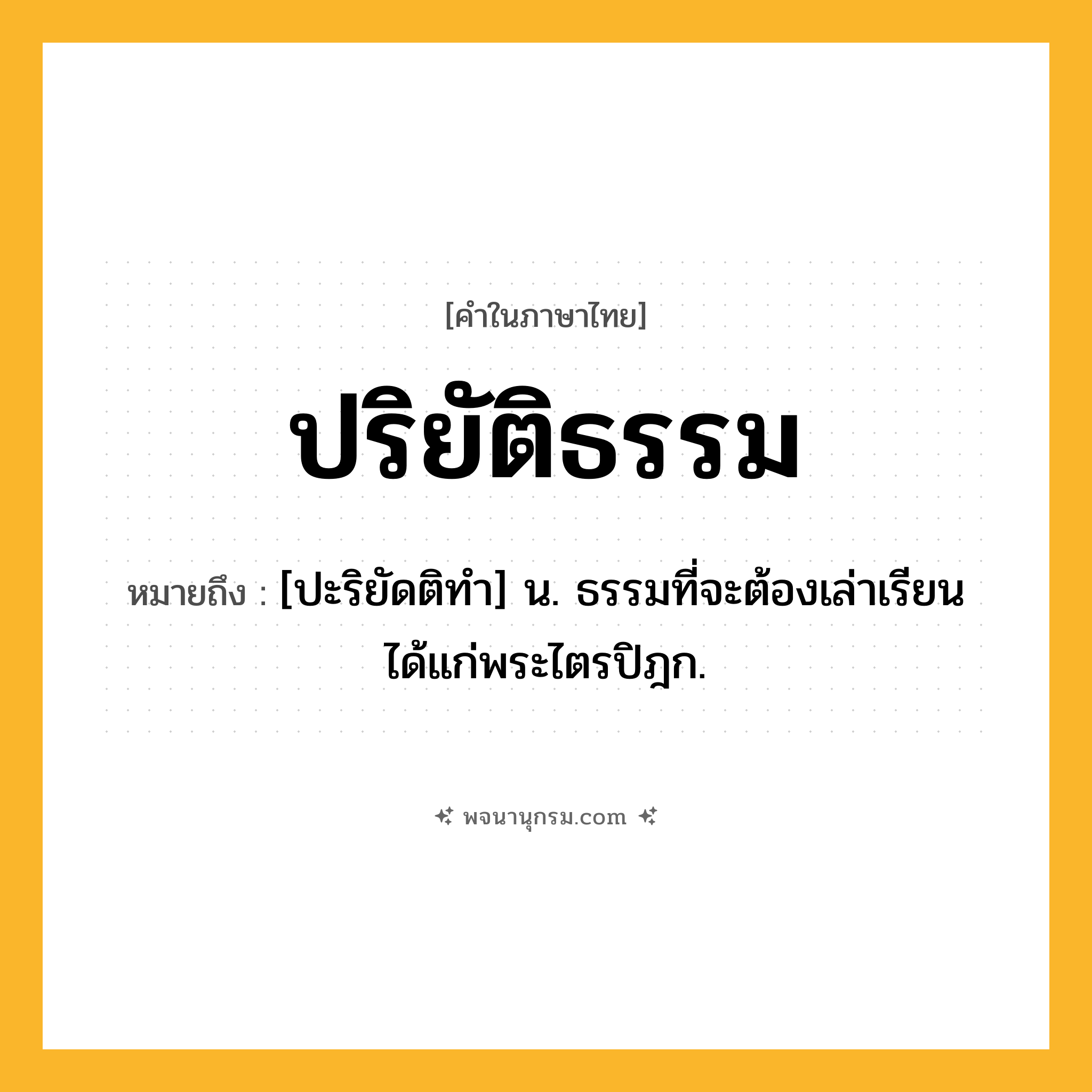 ปริยัติธรรม ความหมาย หมายถึงอะไร?, คำในภาษาไทย ปริยัติธรรม หมายถึง [ปะริยัดติทํา] น. ธรรมที่จะต้องเล่าเรียนได้แก่พระไตรปิฎก.