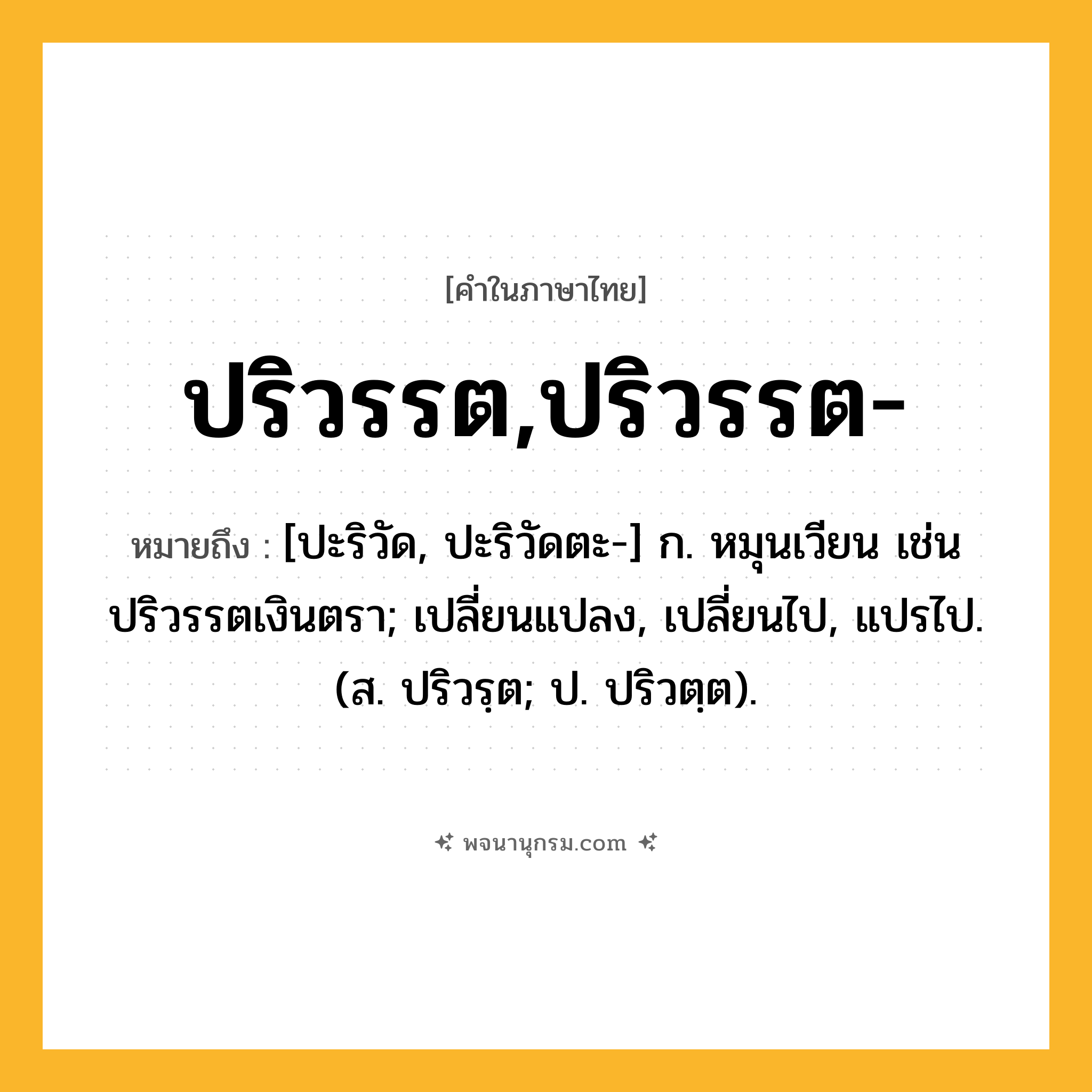 ปริวรรต,ปริวรรต- ความหมาย หมายถึงอะไร?, คำในภาษาไทย ปริวรรต,ปริวรรต- หมายถึง [ปะริวัด, ปะริวัดตะ-] ก. หมุนเวียน เช่น ปริวรรตเงินตรา; เปลี่ยนแปลง, เปลี่ยนไป, แปรไป. (ส. ปริวรฺต; ป. ปริวตฺต).