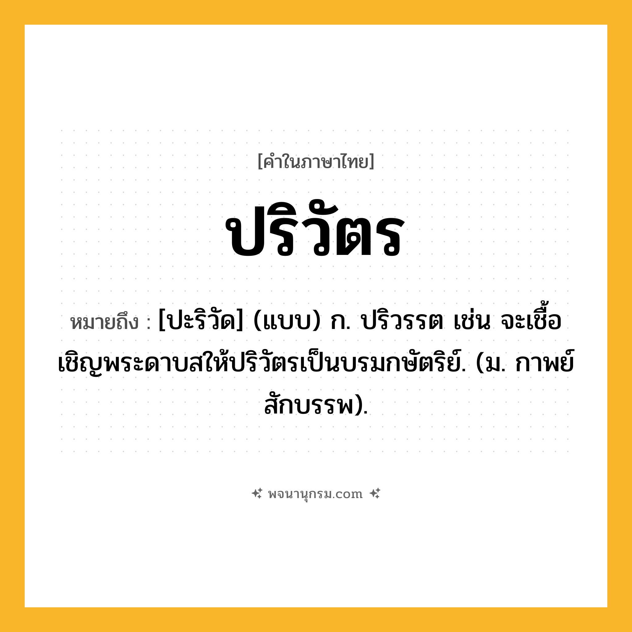 ปริวัตร ความหมาย หมายถึงอะไร?, คำในภาษาไทย ปริวัตร หมายถึง [ปะริวัด] (แบบ) ก. ปริวรรต เช่น จะเชื้อเชิญพระดาบสให้ปริวัตรเป็นบรมกษัตริย์. (ม. กาพย์ สักบรรพ).