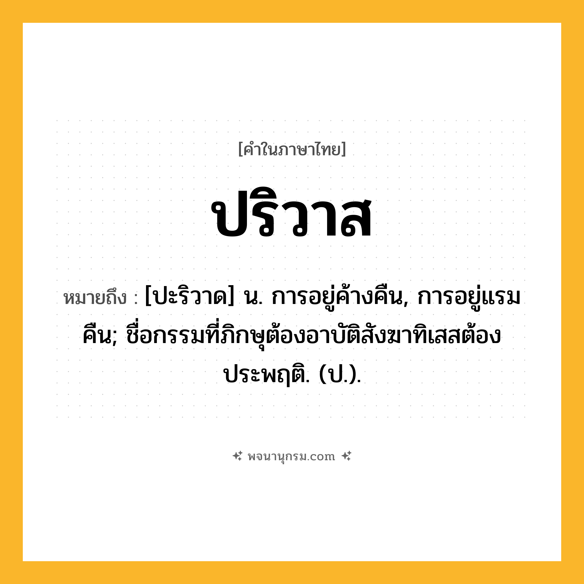 ปริวาส ความหมาย หมายถึงอะไร?, คำในภาษาไทย ปริวาส หมายถึง [ปะริวาด] น. การอยู่ค้างคืน, การอยู่แรมคืน; ชื่อกรรมที่ภิกษุต้องอาบัติสังฆาทิเสสต้องประพฤติ. (ป.).