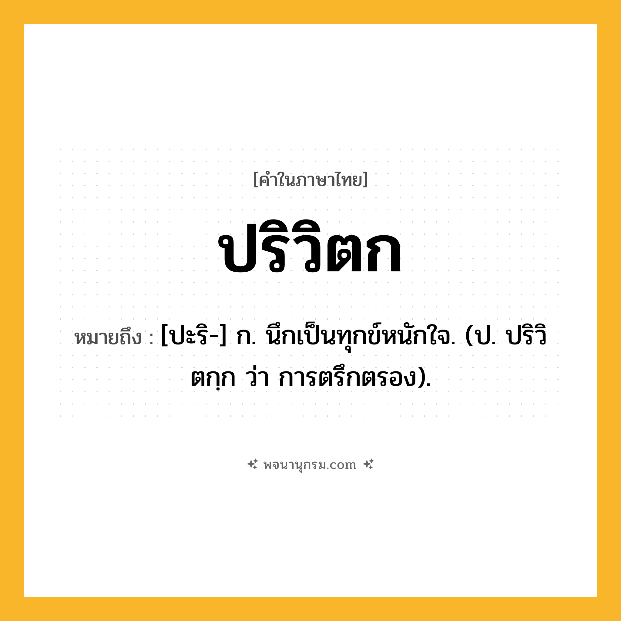 ปริวิตก ความหมาย หมายถึงอะไร?, คำในภาษาไทย ปริวิตก หมายถึง [ปะริ-] ก. นึกเป็นทุกข์หนักใจ. (ป. ปริวิตกฺก ว่า การตรึกตรอง).