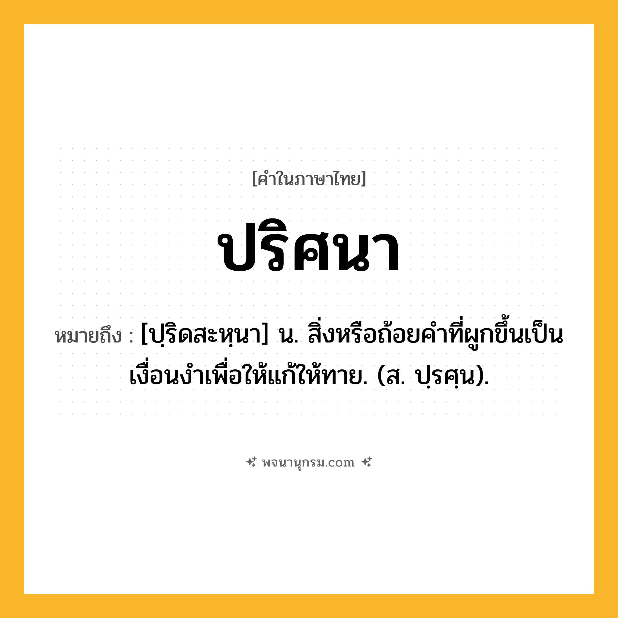 ปริศนา ความหมาย หมายถึงอะไร?, คำในภาษาไทย ปริศนา หมายถึง [ปฺริดสะหฺนา] น. สิ่งหรือถ้อยคําที่ผูกขึ้นเป็นเงื่อนงําเพื่อให้แก้ให้ทาย. (ส. ปฺรศฺน).