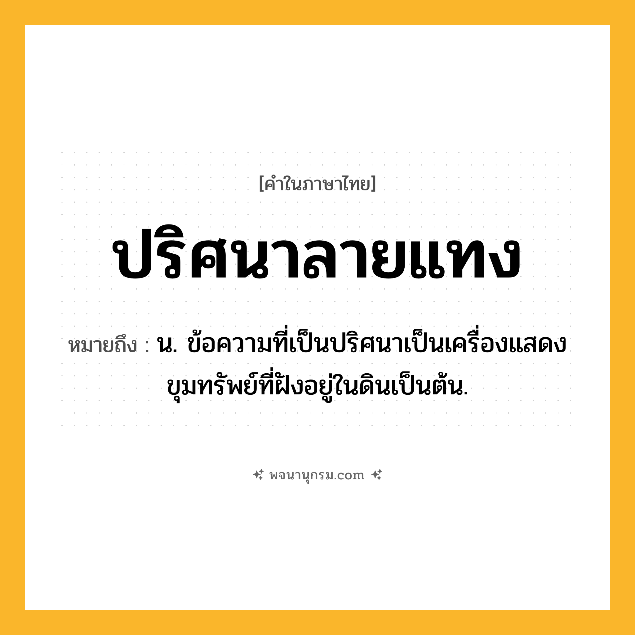 ปริศนาลายแทง ความหมาย หมายถึงอะไร?, คำในภาษาไทย ปริศนาลายแทง หมายถึง น. ข้อความที่เป็นปริศนาเป็นเครื่องแสดงขุมทรัพย์ที่ฝังอยู่ในดินเป็นต้น.