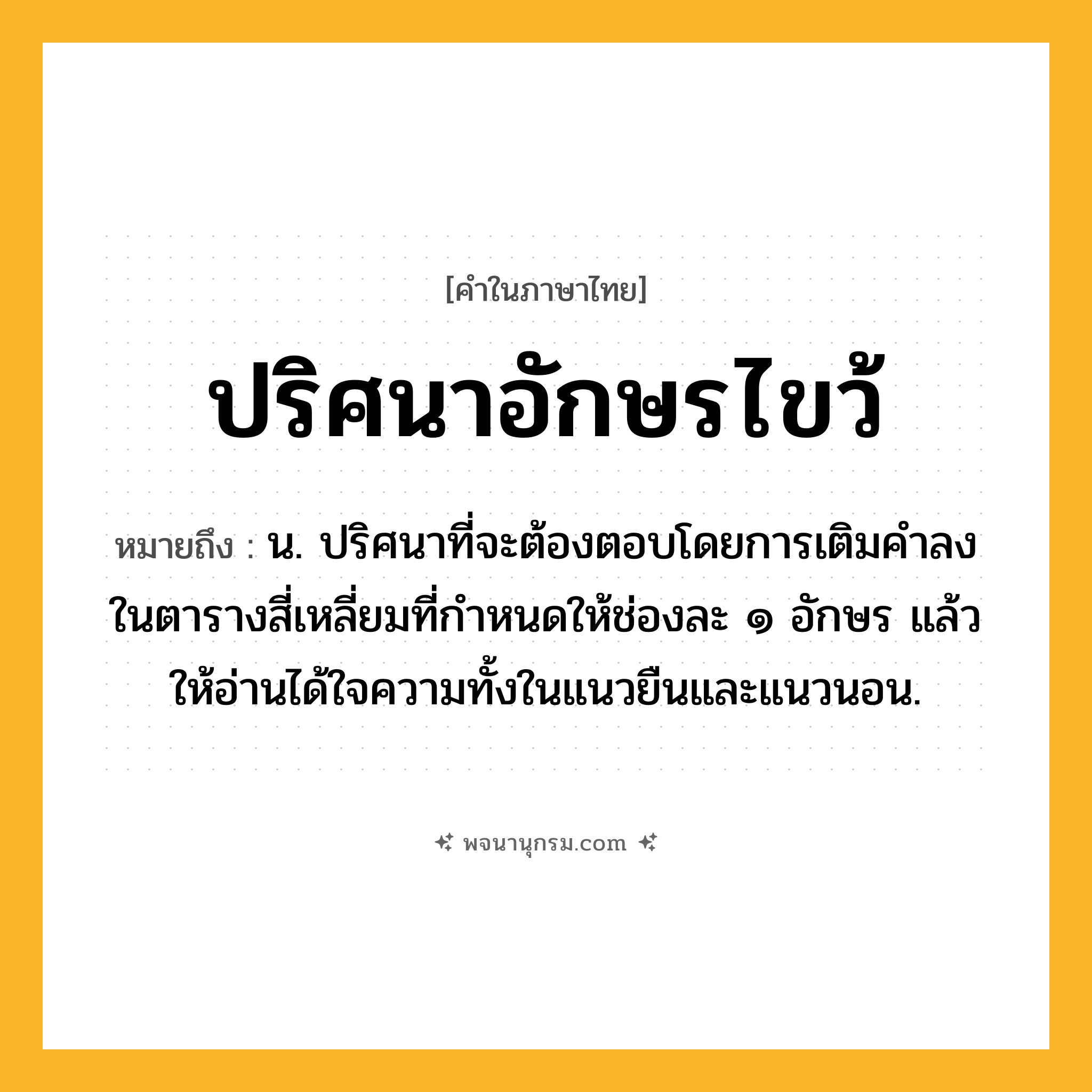 ปริศนาอักษรไขว้ ความหมาย หมายถึงอะไร?, คำในภาษาไทย ปริศนาอักษรไขว้ หมายถึง น. ปริศนาที่จะต้องตอบโดยการเติมคําลงในตารางสี่เหลี่ยมที่กําหนดให้ช่องละ ๑ อักษร แล้วให้อ่านได้ใจความทั้งในแนวยืนและแนวนอน.