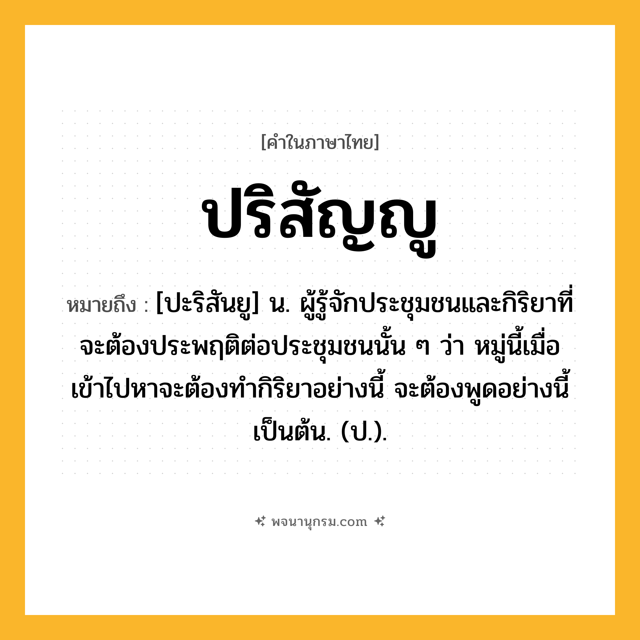 ปริสัญญู ความหมาย หมายถึงอะไร?, คำในภาษาไทย ปริสัญญู หมายถึง [ปะริสันยู] น. ผู้รู้จักประชุมชนและกิริยาที่จะต้องประพฤติต่อประชุมชนนั้น ๆ ว่า หมู่นี้เมื่อเข้าไปหาจะต้องทํากิริยาอย่างนี้ จะต้องพูดอย่างนี้ เป็นต้น. (ป.).