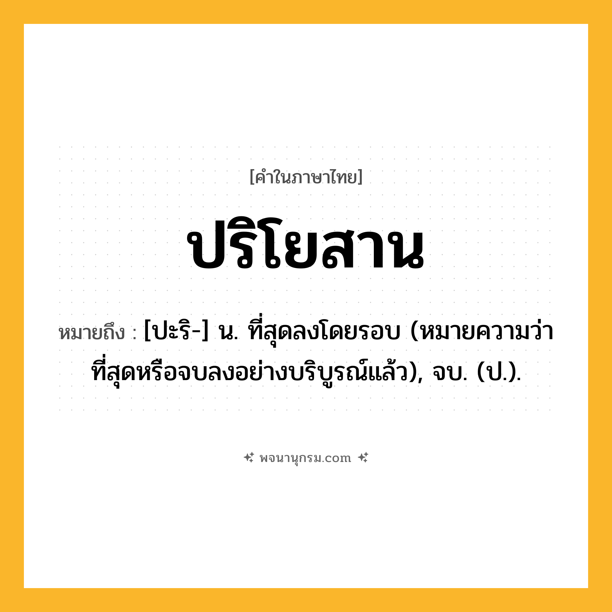 ปริโยสาน ความหมาย หมายถึงอะไร?, คำในภาษาไทย ปริโยสาน หมายถึง [ปะริ-] น. ที่สุดลงโดยรอบ (หมายความว่า ที่สุดหรือจบลงอย่างบริบูรณ์แล้ว), จบ. (ป.).