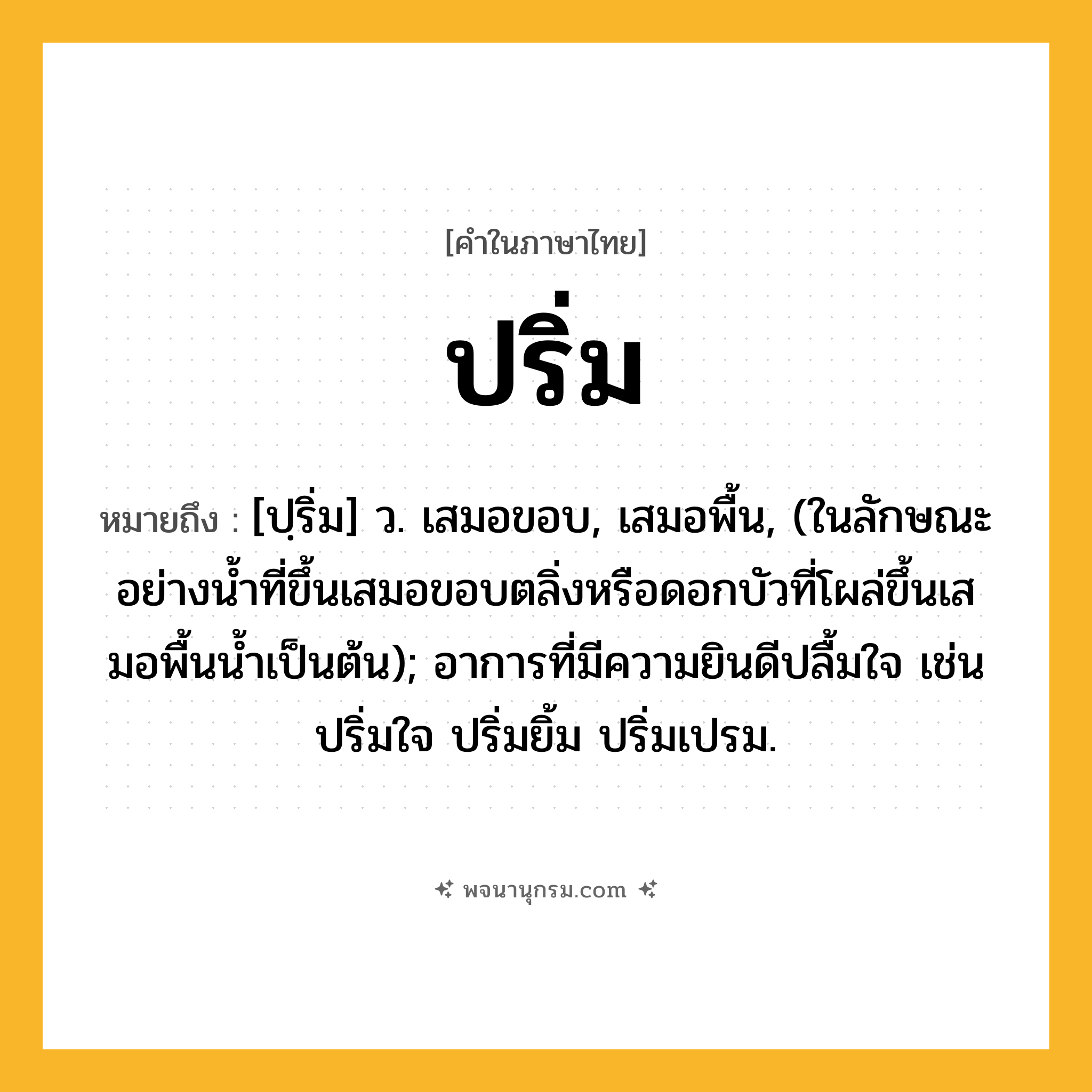 ปริ่ม ความหมาย หมายถึงอะไร?, คำในภาษาไทย ปริ่ม หมายถึง [ปฺริ่ม] ว. เสมอขอบ, เสมอพื้น, (ในลักษณะอย่างนํ้าที่ขึ้นเสมอขอบตลิ่งหรือดอกบัวที่โผล่ขึ้นเสมอพื้นนํ้าเป็นต้น); อาการที่มีความยินดีปลื้มใจ เช่น ปริ่มใจ ปริ่มยิ้ม ปริ่มเปรม.