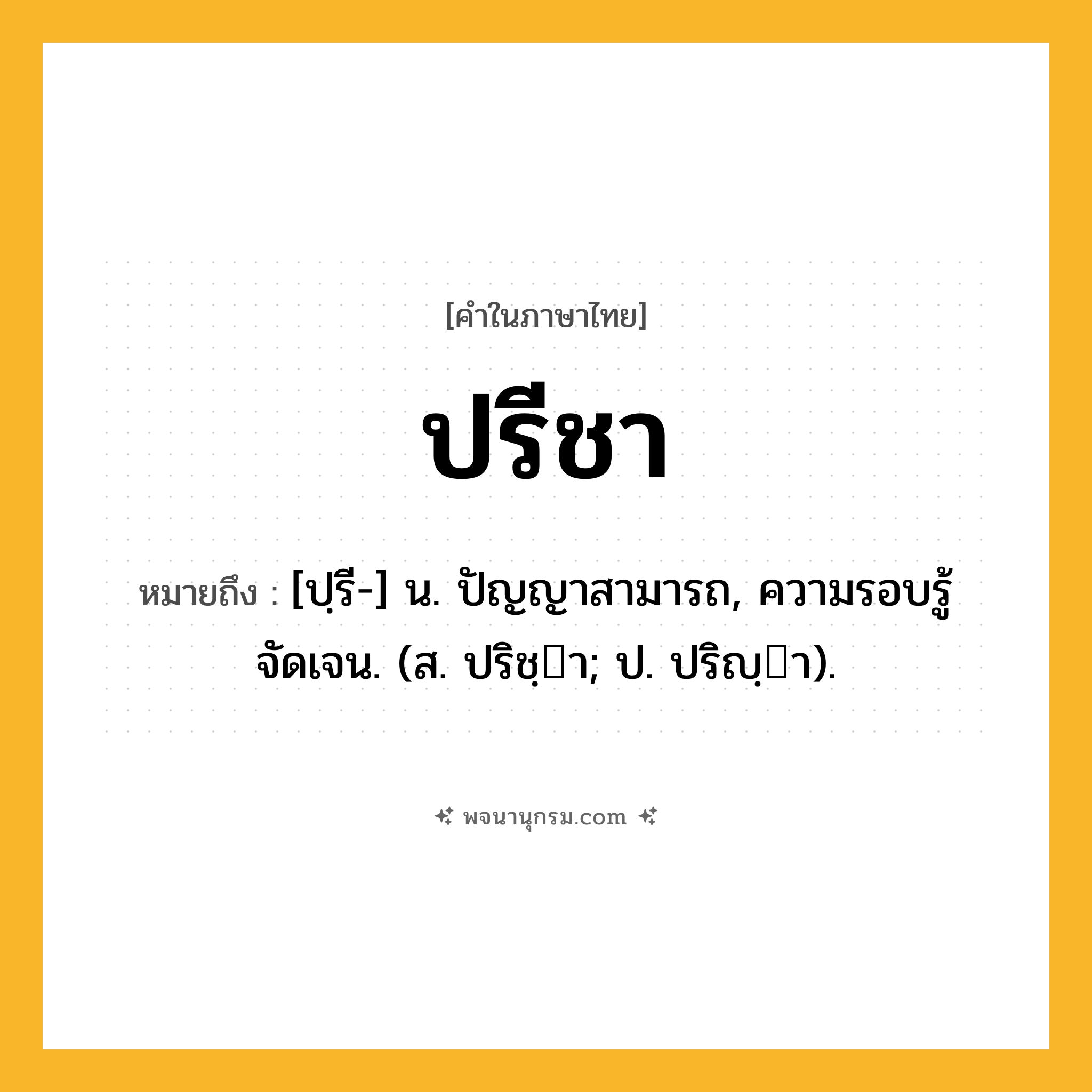 ปรีชา ความหมาย หมายถึงอะไร?, คำในภาษาไทย ปรีชา หมายถึง [ปฺรี-] น. ปัญญาสามารถ, ความรอบรู้จัดเจน. (ส. ปริชฺา; ป. ปริญฺา).