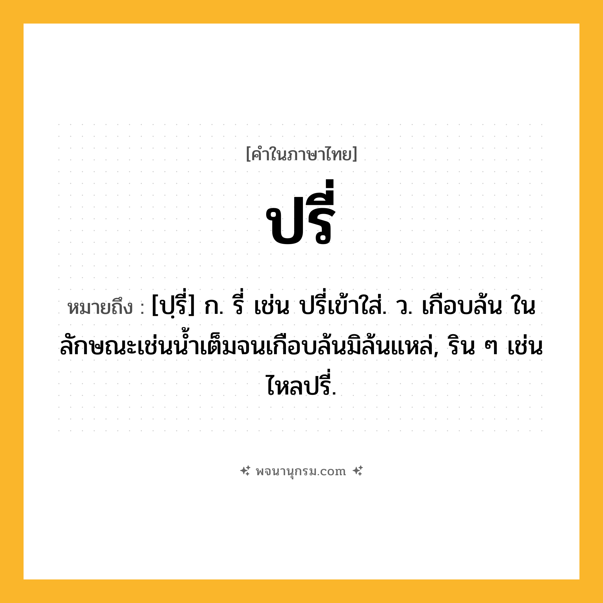 ปรี่ ความหมาย หมายถึงอะไร?, คำในภาษาไทย ปรี่ หมายถึง [ปฺรี่] ก. รี่ เช่น ปรี่เข้าใส่. ว. เกือบล้น ในลักษณะเช่นนํ้าเต็มจนเกือบล้นมิล้นแหล่, ริน ๆ เช่น ไหลปรี่.