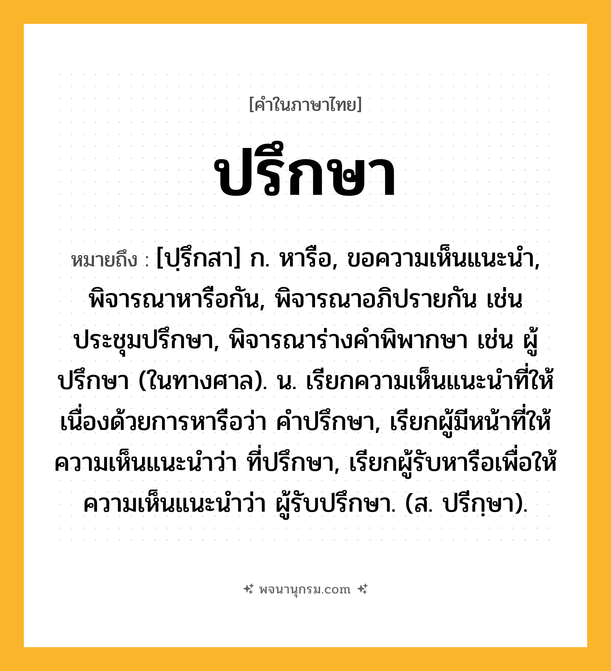 ปรึกษา ความหมาย หมายถึงอะไร?, คำในภาษาไทย ปรึกษา หมายถึง [ปฺรึกสา] ก. หารือ, ขอความเห็นแนะนํา, พิจารณาหารือกัน, พิจารณาอภิปรายกัน เช่น ประชุมปรึกษา, พิจารณาร่างคําพิพากษา เช่น ผู้ปรึกษา (ในทางศาล). น. เรียกความเห็นแนะนําที่ให้เนื่องด้วยการหารือว่า คําปรึกษา, เรียกผู้มีหน้าที่ให้ความเห็นแนะนําว่า ที่ปรึกษา, เรียกผู้รับหารือเพื่อให้ความเห็นแนะนําว่า ผู้รับปรึกษา. (ส. ปรีกฺษา).