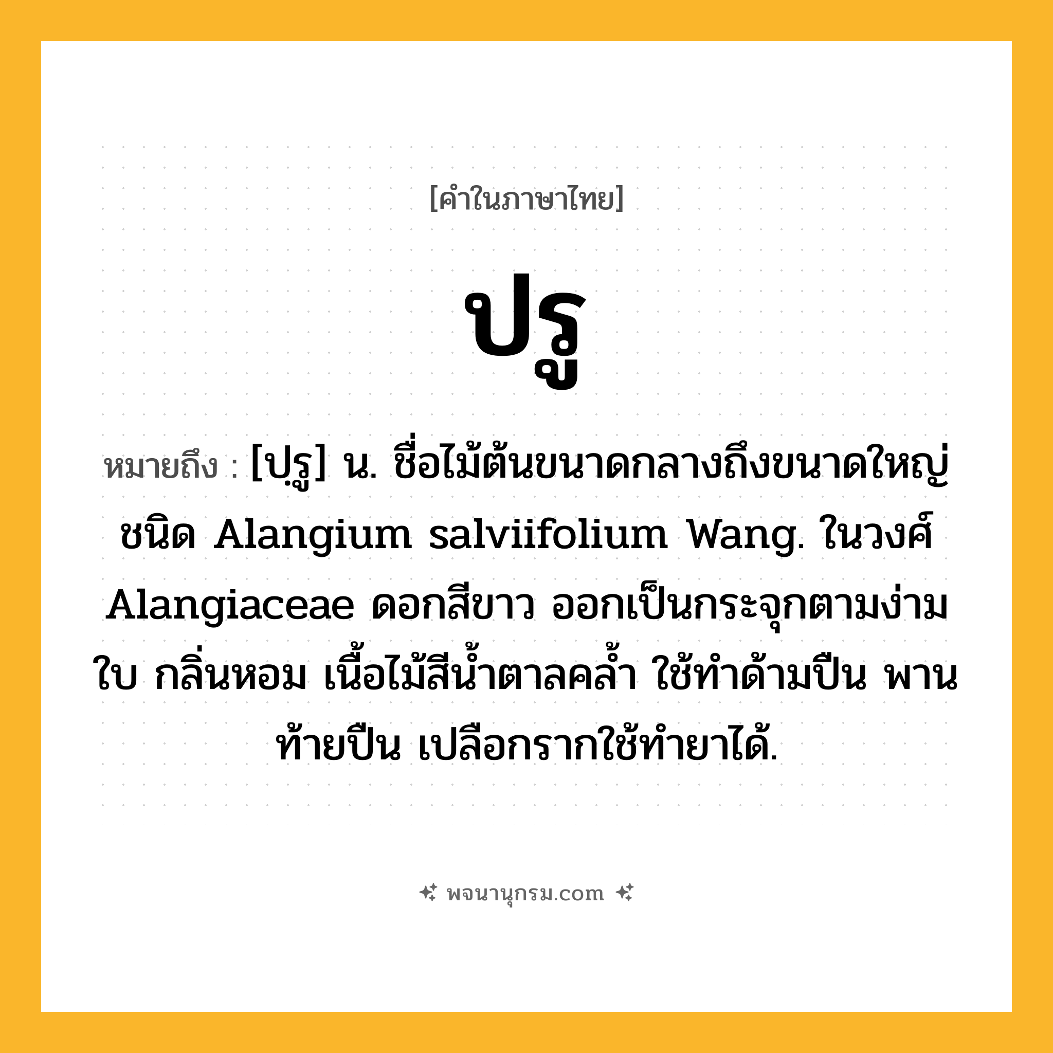 ปรู ความหมาย หมายถึงอะไร?, คำในภาษาไทย ปรู หมายถึง [ปฺรู] น. ชื่อไม้ต้นขนาดกลางถึงขนาดใหญ่ชนิด Alangium salviifolium Wang. ในวงศ์ Alangiaceae ดอกสีขาว ออกเป็นกระจุกตามง่ามใบ กลิ่นหอม เนื้อไม้สีนํ้าตาลคลํ้า ใช้ทําด้ามปืน พานท้ายปืน เปลือกรากใช้ทํายาได้.