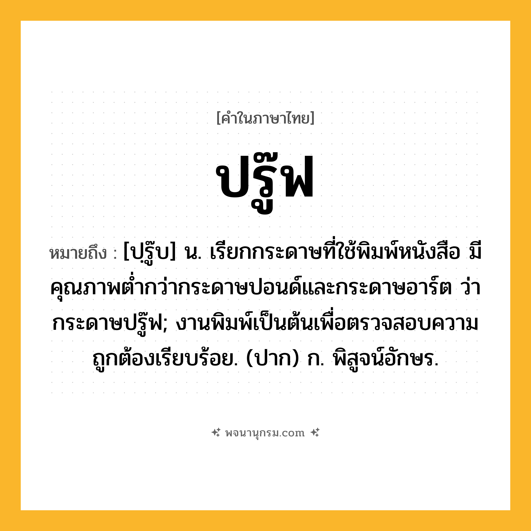 ปรู๊ฟ ความหมาย หมายถึงอะไร?, คำในภาษาไทย ปรู๊ฟ หมายถึง [ปฺรู๊บ] น. เรียกกระดาษที่ใช้พิมพ์หนังสือ มีคุณภาพตํ่ากว่ากระดาษปอนด์และกระดาษอาร์ต ว่า กระดาษปรู๊ฟ; งานพิมพ์เป็นต้นเพื่อตรวจสอบความถูกต้องเรียบร้อย. (ปาก) ก. พิสูจน์อักษร.