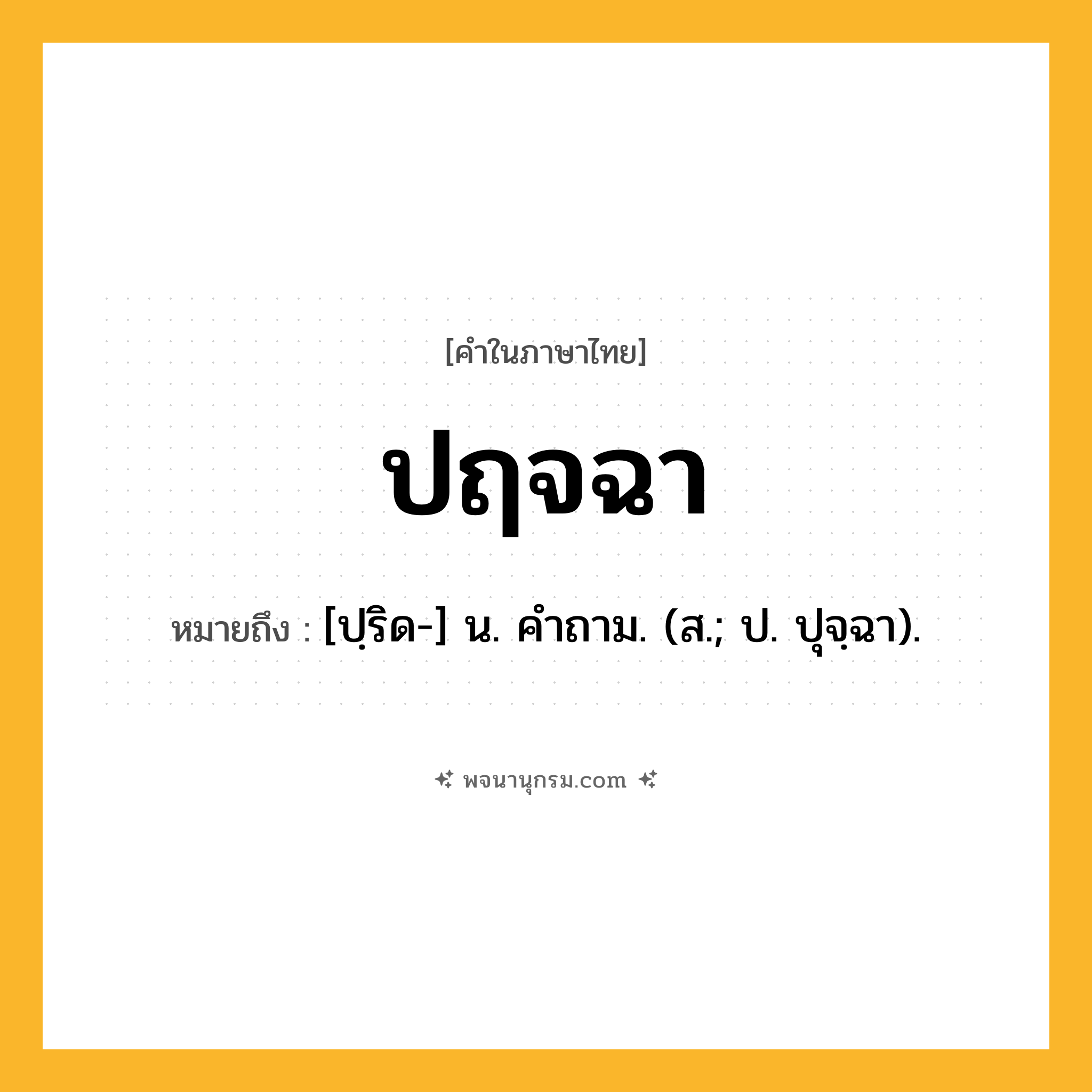 ปฤจฉา ความหมาย หมายถึงอะไร?, คำในภาษาไทย ปฤจฉา หมายถึง [ปฺริด-] น. คําถาม. (ส.; ป. ปุจฺฉา).