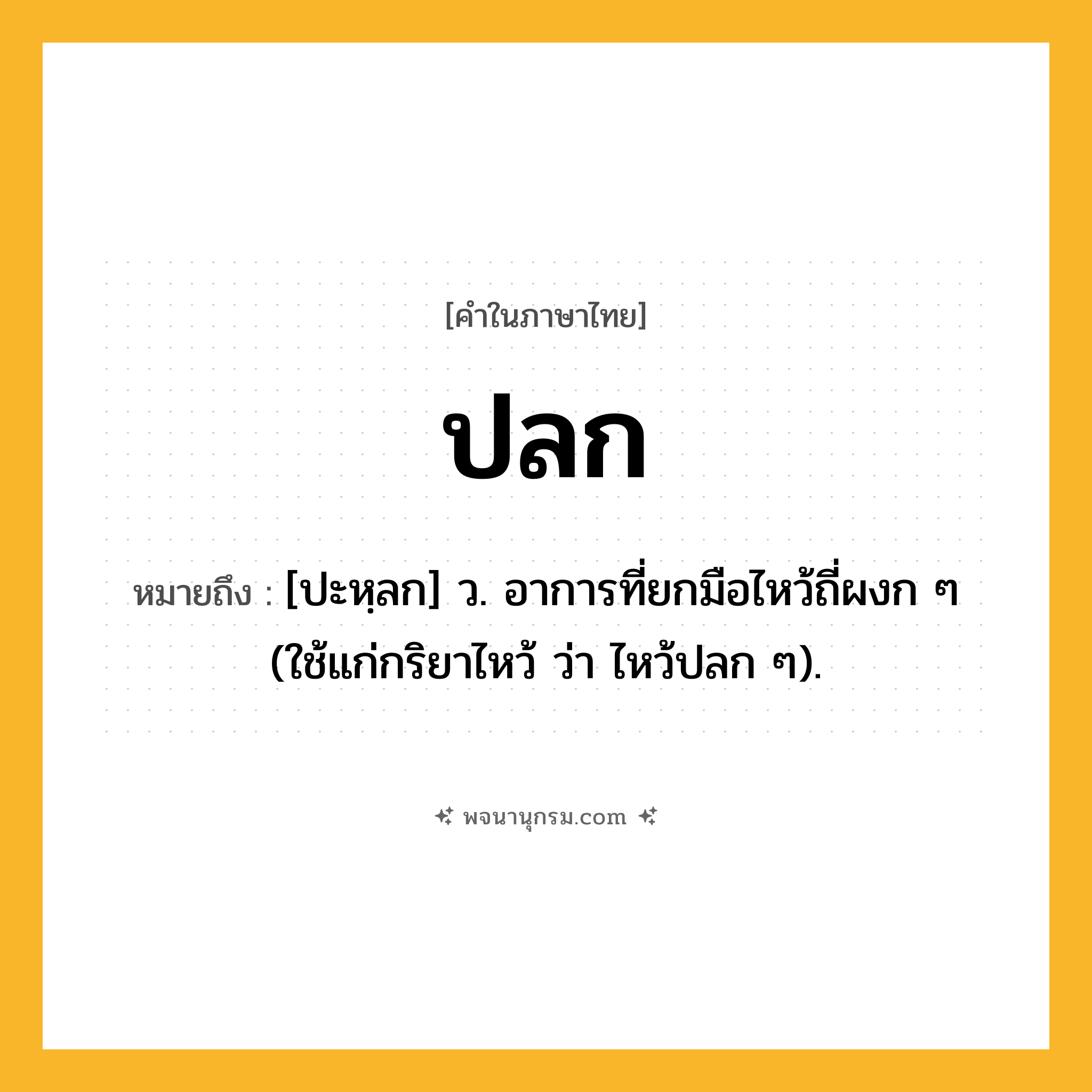 ปลก ความหมาย หมายถึงอะไร?, คำในภาษาไทย ปลก หมายถึง [ปะหฺลก] ว. อาการที่ยกมือไหว้ถี่ผงก ๆ (ใช้แก่กริยาไหว้ ว่า ไหว้ปลก ๆ).