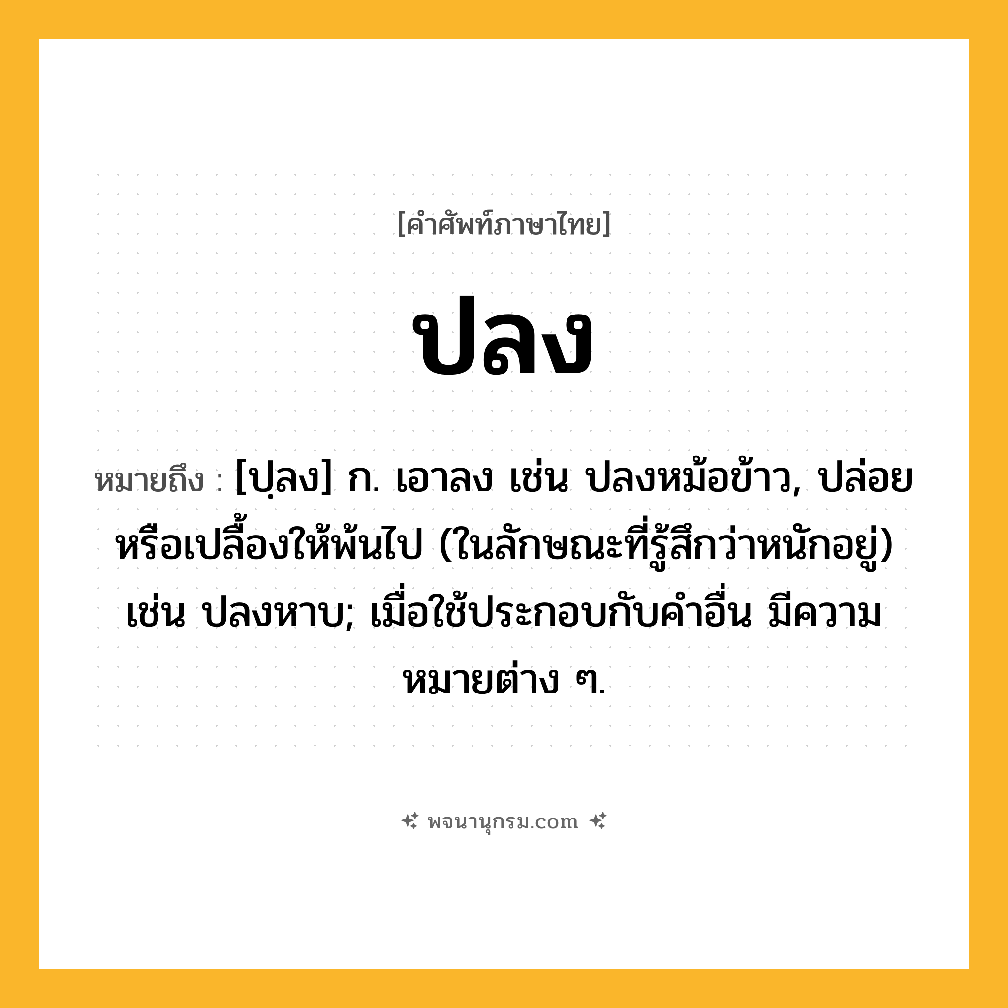 ปลง ความหมาย หมายถึงอะไร?, คำในภาษาไทย ปลง หมายถึง [ปฺลง] ก. เอาลง เช่น ปลงหม้อข้าว, ปล่อยหรือเปลื้องให้พ้นไป (ในลักษณะที่รู้สึกว่าหนักอยู่) เช่น ปลงหาบ; เมื่อใช้ประกอบกับคําอื่น มีความหมายต่าง ๆ.