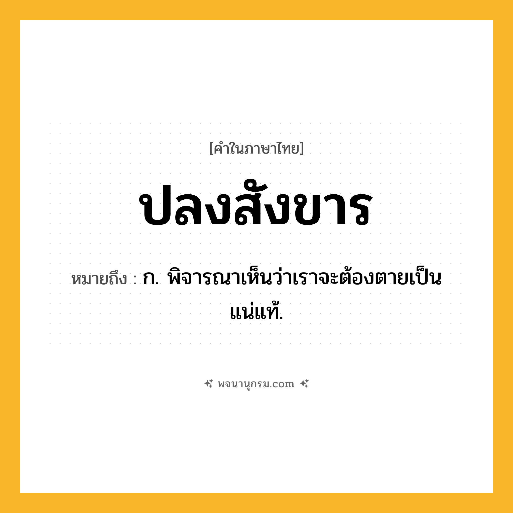 ปลงสังขาร ความหมาย หมายถึงอะไร?, คำในภาษาไทย ปลงสังขาร หมายถึง ก. พิจารณาเห็นว่าเราจะต้องตายเป็นแน่แท้.