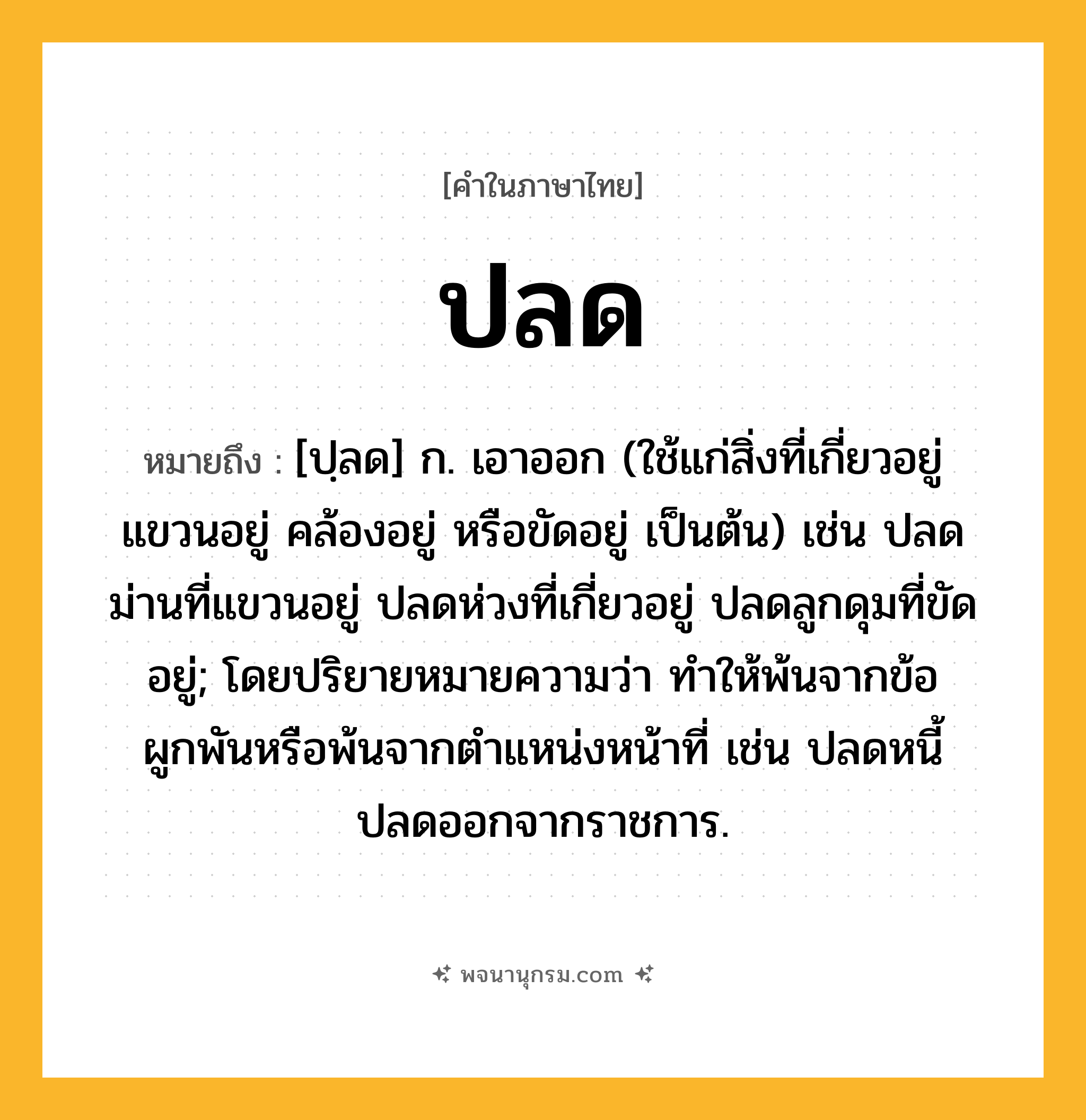 ปลด ความหมาย หมายถึงอะไร?, คำในภาษาไทย ปลด หมายถึง [ปฺลด] ก. เอาออก (ใช้แก่สิ่งที่เกี่ยวอยู่ แขวนอยู่ คล้องอยู่ หรือขัดอยู่ เป็นต้น) เช่น ปลดม่านที่แขวนอยู่ ปลดห่วงที่เกี่ยวอยู่ ปลดลูกดุมที่ขัดอยู่; โดยปริยายหมายความว่า ทําให้พ้นจากข้อผูกพันหรือพ้นจากตําแหน่งหน้าที่ เช่น ปลดหนี้ ปลดออกจากราชการ.
