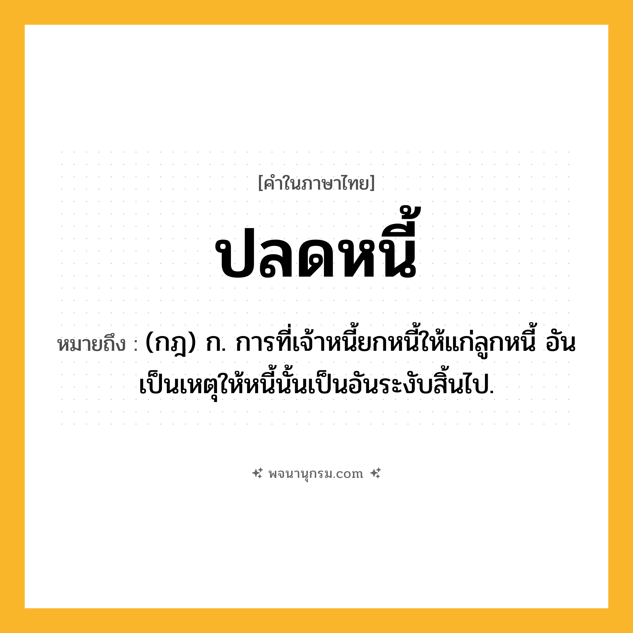 ปลดหนี้ ความหมาย หมายถึงอะไร?, คำในภาษาไทย ปลดหนี้ หมายถึง (กฎ) ก. การที่เจ้าหนี้ยกหนี้ให้แก่ลูกหนี้ อันเป็นเหตุให้หนี้นั้นเป็นอันระงับสิ้นไป.