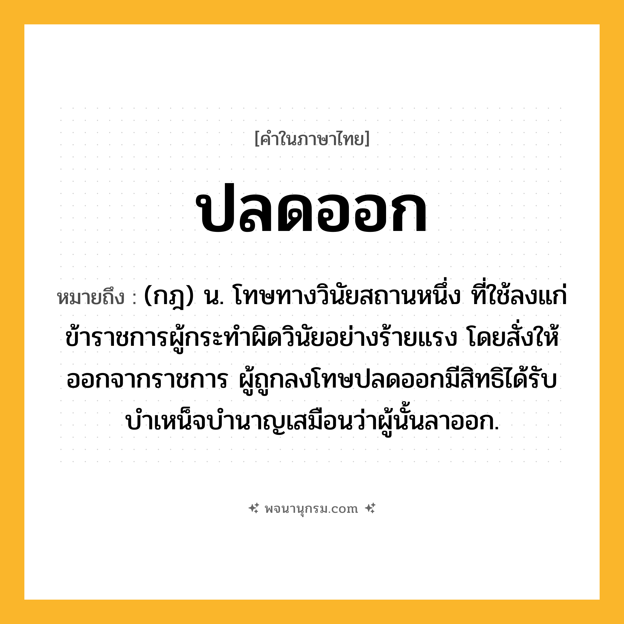 ปลดออก ความหมาย หมายถึงอะไร?, คำในภาษาไทย ปลดออก หมายถึง (กฎ) น. โทษทางวินัยสถานหนึ่ง ที่ใช้ลงแก่ข้าราชการผู้กระทําผิดวินัยอย่างร้ายแรง โดยสั่งให้ออกจากราชการ ผู้ถูกลงโทษปลดออกมีสิทธิได้รับบําเหน็จบํานาญเสมือนว่าผู้นั้นลาออก.