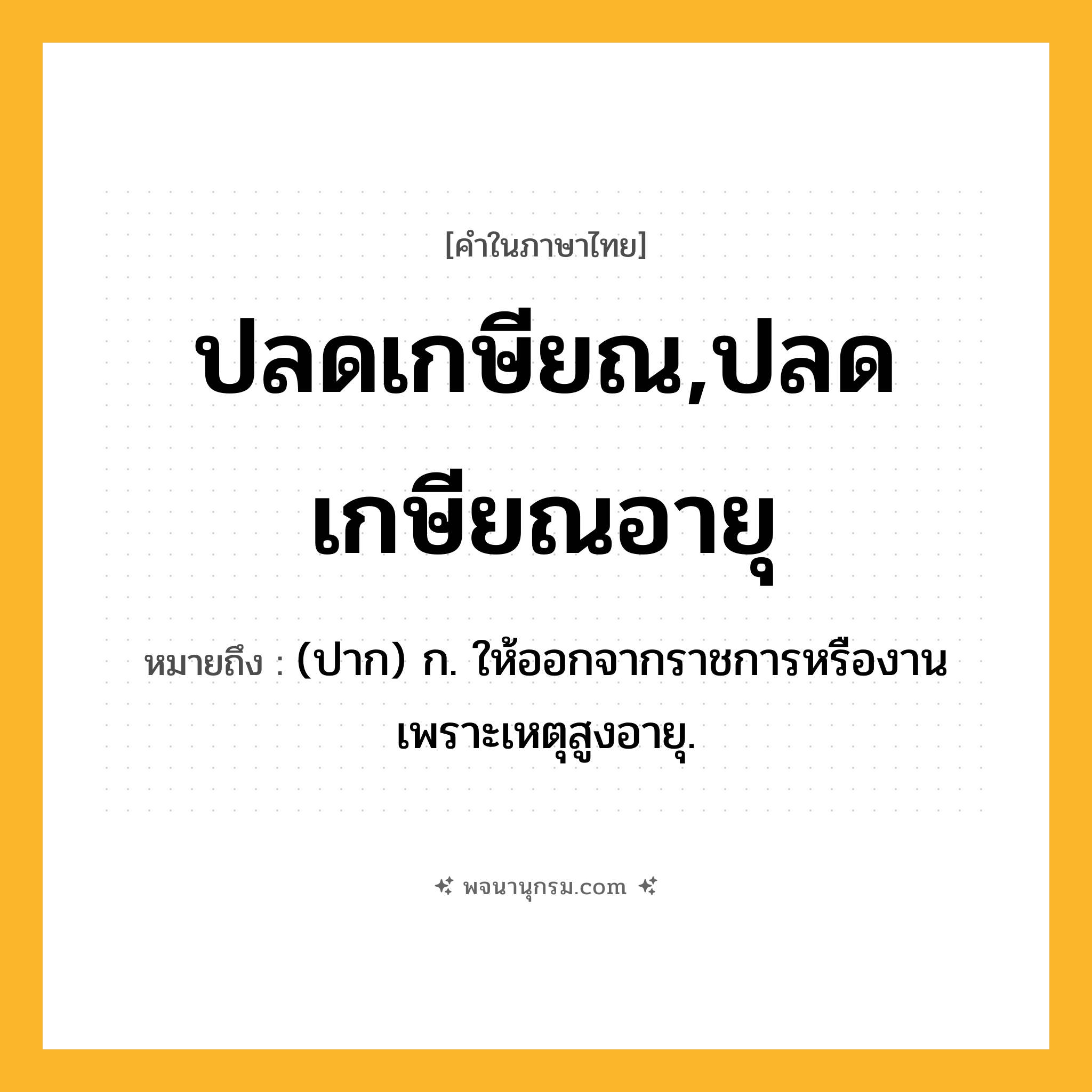 ปลดเกษียณ,ปลดเกษียณอายุ ความหมาย หมายถึงอะไร?, คำในภาษาไทย ปลดเกษียณ,ปลดเกษียณอายุ หมายถึง (ปาก) ก. ให้ออกจากราชการหรืองานเพราะเหตุสูงอายุ.