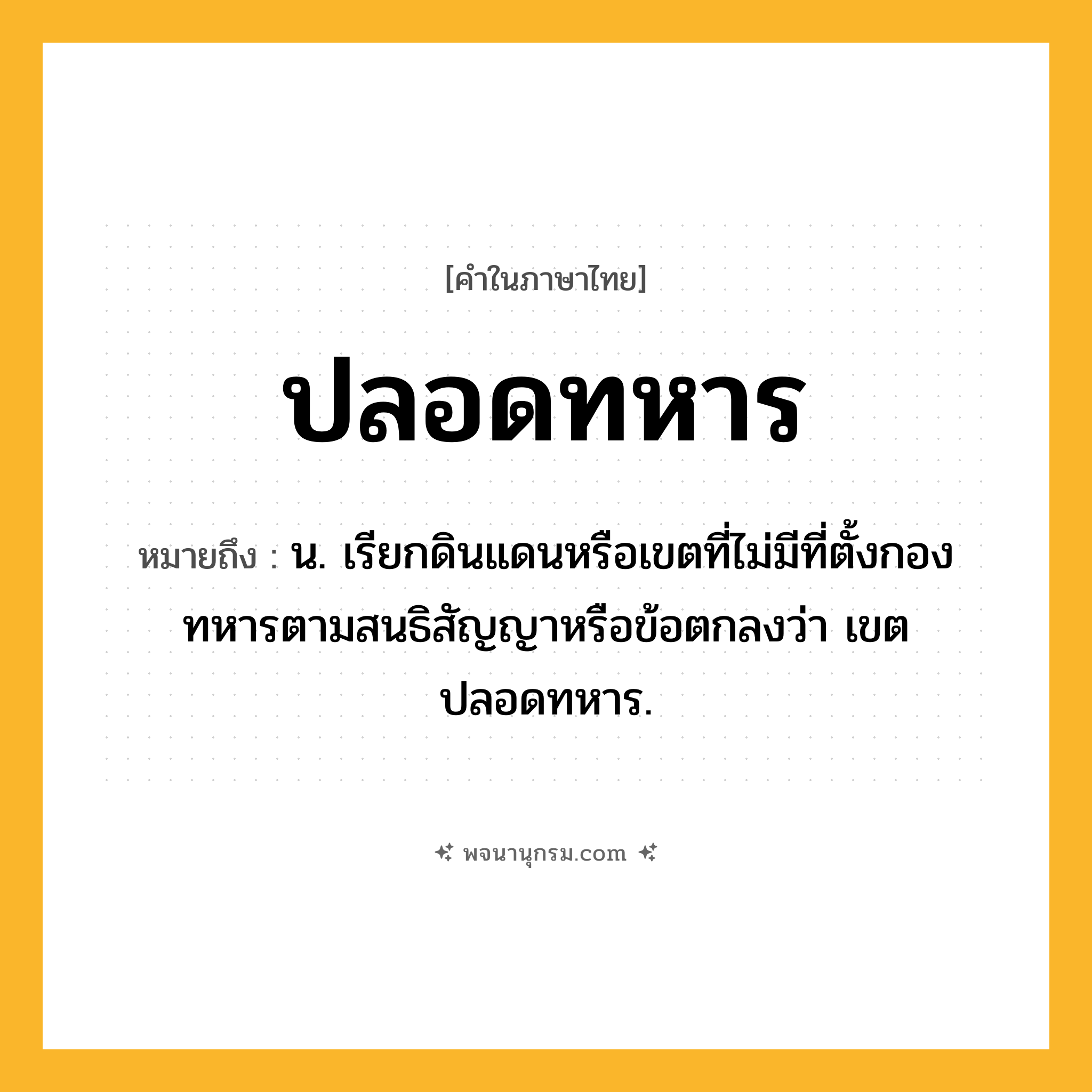 ปลอดทหาร ความหมาย หมายถึงอะไร?, คำในภาษาไทย ปลอดทหาร หมายถึง น. เรียกดินแดนหรือเขตที่ไม่มีที่ตั้งกองทหารตามสนธิสัญญาหรือข้อตกลงว่า เขตปลอดทหาร.